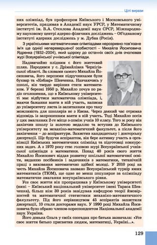 Цілі вирази
них олімпіад, був професором Київського і Московського уні­
верситетів, працював в Академії наук УРСР, у Математичному
інституті ім. В.А. Стєклова Академії наук СРСР, Міжнародно­
му науковому центрі ядерно-фізичних досліджень - Об’єднаному
інституті ядерних досліджень у м. Дубна (Росія).
З українськими математичними олімпіадами нерозривно пов’язане
ім’я ще однієї неперевершено'! особистості - Михайла Йосиповича
Ядренка (1932-2004), який щороку до останніх своїх днів очолював
журі Всеукраїнської учнівської олімпіади.
Надзвичайно плідним є його життєвий
шлях. Народився у с. Дрімайлівка Чернігів­
ської області. За словами самого Михайла Йо­
сиповича, його першими підручниками були
буквар та «Кобзар» Шевченка. Навчаючись у
школі, він твердо вирішив стати математи­
ком. У березні 1950 р. Михайло почув по ра­
діо оголошення, що в Київському університе­
ті має відбутися математична олімпіада, і,
маючи бажання взяти в ній участь, написав
до університету листа із запитанням про таку
можливість для школярів не з Києва. Через деякий час отримав
відповідь із запрошенням взяти в ній участь. Тоді Михайло посів
у цих змаганнях 2-ге місце з-поміж учнів 10 класу. Того ж року він
закінчив школу із золотою медаллю та вступив до Київського
університету на механіко-математичний факультет, а після його
закінчення - до аспірантури. Захистив кандидатську і докторську
дисертації. Ще будучи аспірантом, він бере активну участь в орга­
нізації Київських математичних олімпіад та підготовці конкурс­
них задач. А з 1970 року стає головою журі Всеукраїнської учнів­
ської олімпіади з математики. Понад 40 років свого життя
Михайло Йосипович віддав розвитку шкільної математичної осві­
ти, виданню посібників і задачників з математики, титанічній
праці з виховання математично здібної молоді. У 2010 році на
честь Михайла Йосиповича названо Всеукраїнський турнір юних
математиків (ТЮМ), ще одне не менш популярне за олімпіаду
математичне змагання всеукраїнського рівня.
Усе своє життя він пропрацював у Київському університеті
(нині - Київський національний університет імені Тараса Шев­
ченка), більш ніж 30 років завідував кафедрою теорії ймовір­
ностей та математичної статистики механіко-математичного
факультету. Під його керівництвом 45 аспірантів захистили
дисертації, 10 стали докторами наук. У 1990 році Михайла Йоси­
повича було обрано членом-кореспондентом Національної академії
наук України.
Його донька Ольга у своїх спогадах про батька зазначала: «Усе
своє життя батько присвятив людям, математиці, Україні...».
129
 
