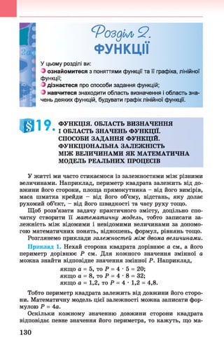 Фоздм Я.
ФУНКЦІЇ
У цьому розділі ви:
З ознайомитеся з поняттями функції та її графіка, лінійної
функції;
З дізнаєтеся про способи задання функцій;
З навчитеся знаходити область визначення і область зна­
чень деяких функцій, будувати графік лінійної функції.
І І Я 1 О ФУНКЦІЯ. ОБЛАСТЬ ВИЗНАЧЕННЯ
Т О * 1 * • І ОБЛАСТЬ ЗНАЧЕНЬ ФУНКЦІЇ.
СПОСОБИ ЗАДАННЯ ФУНКЦІЙ.
ФУНКЦІОНАЛЬНА ЗАЛЕЖНІСТЬ
МІЖ ВЕЛИЧИНАМИ ЯК МАТЕМАТИЧНА
МОДЕЛЬ РЕАЛЬНИХ ПРОЦЕСІВ
У житті ми часто стикаємося із залежностями між різними
величинами. Наприклад, периметр квадрата залежить від до­
вжини його сторони, площа прямокутника - від його вимірів,
маса шматка крейди - від його об’єму, відстань, яку долає
рухомий об’єкт, - від його швидкості та часу руху тощо.
Щоб розв’язати задачу практичного змісту, доцільно спо­
чатку створити її математичну модель, тобто записати за­
лежність між відомими і невідомими величинами за допомо­
гою математичних понять, відношень, формул, рівнянь тощо.
Розглянемо приклади залежностей між двома величинами.
Приклад 1. Нехай сторона квадрата дорівнює а см, а його
периметр дорівнює Р см. Для кожного значення змінної а
можна знайти відповідне значення змінної Р. Наприклад,
якщо а = 5, то Р = 4 •5 = 20;
якщо а = 8, то Р = 4 •8 = 32;
якщо а = 1,2, то Р = 4 •1,2 = 4,8.
Тобто периметр квадрата залежить від довжини його сторо­
ни. Математичну модель цієї залежності можна записати фор­
мулою Р = 4а.
Оскільки кожному значенню довжини сторони квадрата
відповідає певне значення його периметра, то кажуть, що ма­
130
 