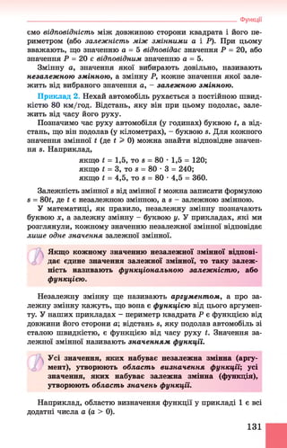Функції
ємо відповідність між довжиною сторони квадрата і його пе­
риметром (або залежність між змінними а і Р). При цьому
вважають, що значенню а = 5 відповідає значення Р = 20, або
значення Р = 20 є відповідним значенню а = 5.
Змінну а, значення якої вибирають довільно, називають
незалеж ною змінною, а змінну Р, кожне значення якої зале­
жить від вибраного значення а, - залеж ною змінною.
Приклад 2. Нехай автомобіль рухається з постійною швид­
кістю 80 км/год. Відстань, яку він при цьому подолає, зале­
жить від часу його руху.
Позначимо час руху автомобіля (у годинах) буквою £, а від­
стань, що він подолав (у кілометрах), - буквою в. Для кожного
значення змінної і (де і > 0) можна знайти відповідне значен­
ня в. Наприклад,
Залежність змінної в від змінної і можна записати формулою
в = 80£, де і є незалежною змінною, а в - залежною змінною.
У математиці, як правило, незалежну змінну позначають
буквою х, а залежну змінну - буквою у. У прикладах, які ми
розглянули, кожному значенню незалежної змінної відповідає
лише одне значення залежної змінної.
Якщо кожному значенню незалежної змінної відпові-
о дає єдине значення залежної змінної, то таку залеж­
ність називають функціональною залеж ніст ю, або
функцією.
Незалежну змінну ще називають аргументом, а про за­
лежну змінну кажуть, що вона є функцією від цього аргумен­
ту. У наших прикладах - периметр квадрата Р є функцією від
довжини його сторони а; відстань в, яку подолав автомобіль зі
сталою швидкістю, є функцією від часу руху і. Значення за­
лежної змінної називають значенням функції.
Усі значення, яких набуває незалежна змінна (аргу-
о мент), утворюють област ь визначення функції; усі
значення, яких набуває залежна змінна (функція),
утворюють област ь значень функції.
Наприклад, областю визначення функції у прикладі 1 є всі
додатні числа а (а > 0).
якщо £ = 1,5, то в = 80 •1,5 = 120;
якщо £ = 3, то в = 80 •3 = 240;
якщо і = 4,5, то в = 80 •4,5 = 360.
131
 