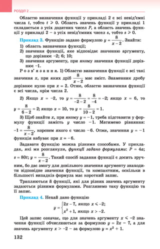 Областю визначення функції у прикладі 2 є всі невід’ємні
числа і, тобто і > 0. Область значень функції у прикладі 1
складається з усіх додатних чисел Р, а область значень функ­
ції у прикладі 2 - з усіх невід’ємних чисел в, тобто в > 0.
Приклад 3. Функцію задано формулою у = -----—. Знайти:
1) область визначення функції;
2) значення функції, яке відповідає значенню аргументу,
що дорівнює - 2; 6; 10;
3) значення аргументу, при якому значення функції дорів­
нює - 1 .
Р о з в’ я з а н н я. 1) Областю визначення функції є всі такі
значення х, при яких дріб має зміст. Знаменник дробу
х - 2
дорівнює нулю при х = 2. Отже, областю визначення функції
є всі числа, крім числа 2.
8 8
2) Якщо х = -2, то у = ——- = — = -2; якщо х = 6, то
8 8
у = ------ = 2; якщо х = 10, то у = ---------= 1 .
* 6 - 2 10 - 2
3) Щоб знайти х, при якому у = - 1, треба підставити у фор­
мулу функції замість у число -1 . Матимемо рівняння:
-1 = -------, коренем якого є число - 6. Отже, значення у = - 1
х - 2
функція набуває при х = - 6.
Задавати функцію можна різними способами. У прикла­
дах, які ми розглянули, функції задано формулами: Р = 4а;
0
в = 80і; у = ------- . Такий спосіб задання функції є досить зруч-
х - 2
ним, бо дає змогу для довільного значення аргументу знаходи­
ти відповідне значення функції, та компактним, оскільки в
більшості випадків формула має короткий запис.
Трапляються й функції, які для різних значень аргументу
задаються різними формулами. Розглянемо таку функцію та
її запис.
Приклад 4. Нехай дано функцію
[2х - 7, якщо х < -2;
РОЗДІЛ 2 __________________________________________________________________
У
Іх2 + 1, якщо х > - 2.
Цей запис означає, що для значень аргументу х < -2 зна­
чення функції обчислюються за формулою у = 2х - 7, а для
значень аргументу х > -2 - за формулою у = х2 + 1 .
132
 