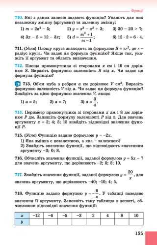 710. Які з даних записів задають функцію? Укажіть для них
незалежну змінну (аргумент) та залежну змінну:
1) т = 2п2 - 5 ; 2) у = х3 - х2 + 3; 3) ЗО - 20 > 7;
4) Зх - 5 = 12 - Зх; 5) d = — — ; 6 ) 1 2 - 2 = 6- 4.
т - 1
711. (Усно) Площу круга знаходять за формулою S = пг2, де г -
радіус круга. Чи задає ця формула функцію? Якщо так, ука­
жіть її аргумент та область визначення.
712. Площа прямокутника зі сторонами х см і 10 см дорів­
нює S. Виразіть формулою залежність S від х. Чи задає ця
формула функцію?
^ 713. Об’єм куба з ребром а см дорівнює V см3. Виразіть
формулою залежність V від а. Чи задає ця формула функцію?
Знайдіть за цією формулою значення V, якщо:
1) а = 5; 2) а = 7; 3 )а = - .
4
714. Периметр прямокутника зі сторонами х дм і 8 дм дорів­
нює Р дм. Запишіть формулу залежності Р від х. Для значень
аргументу х = 2; 4; 5; 15 знайдіть відповідні значення функ­
ції Р.
715. (Усно) Функцію задано формулою у = -2х.
1) Яка змінна є незалежною, а яка - залежною?
2) Знайдіть значення функції, що відповідають значенням
аргументу -3 ; 0; 8.
716. Обчисліть значення функції, заданої формулою у = 5х - 7
для значень аргументу, що дорівнюють -2; 0; 5; 10.
20
717. Знайдіть значення функції, заданої формулою у = — , для
X
значень аргументу, що дорівнюють -40; -10; 4; 5.
____________________________________________________________________ Функції
718. Функцію задано формулою у = — . У таблиці наведено
х
значення її аргументу. Заповніть таку таблицю в зошиті, об­
числивши відповідні значення функції:
X -12 -6 -5 -3 2 4 8 10
У
135
 