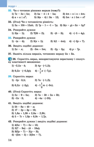 32. Чи є тотожно рівними вирази (чому?):
1) їх - 2х і 5х; 2)5а- 4 і 4 - 5а; 3) 4 т + п і п + 4 т ;
4) а + а і а2; 5)3(а- 4) і За - 12; 6) 5т •л і 5т + п?
33. (Уско) Чи є тотожністю рівність:
1) 2а + 106 = 12а6; 2 ) 1 р - 1 = -1 + 1р; 3) 3(ж - у) = 3 х - 5у?
34. Розкрийте дужки:
1) 2(а - 1); 2) 7(36 + 2); 3) -(6 - 3); 4) -(-5 + 4у).
35. Розкрийте дужки:
1) -(а - 4); 2) 3(х + 1); 3) 5(1 - 4т); 4) -(-2р + 7).
36. Зведіть подібні доданки:
1) 2х - х; 2) -З т + 5 т ; 3) -2 у - 3у; 4) р - 1р.
37. Назвіть кілька виразів, тотожних виразу 2а + За.
РОЗДІЛ 1
38. Спростіть вираз, використовуючи переставну і сполуч­
ну властивості множення:
1) -2,5ж •4; 2) 4р •(-1,5);
3) 0,2л; •(-0,3р); 4 ) - ^ х ( - 1 у ) .
39. Спростіть вираз:
1) -2р ■3,5; 2) 7а •(-1,2);
3) 0,2* •(-Зі/); 4) - 1 - т ■(-Зп).
З
40. (Усно) Спростіть вираз:
1) 2х - 9 + 5х; 2) 1а - 36 + 2а + 36;
3) -2х •3; 4) -4а •(-26).
41. Зведіть подібні доданки:
1) 56 - 8а + 46 - а;
2) 17 - 2р + Зр + 19;
3) 1,8а + 1,96 + 2,8а - 2,96;
4) 5 - 1с + 1,9р + 6,9с - 1,1р.
42. Розкрийте дужки і зведіть подібні доданки:
1) 4(5* - 7) + Зж + 13;
2) 2(7 - 9а) - (4 - 18а);
3) 3(2р - 1 ) - 2 ( р - 3);
4) -(З т - 5) + 2(3т - 7).
14
 