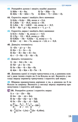Цілі вирази
43. Розкрийте дужки і зведіть подібні доданки:
1) 3(8а - 4) + 6а; 2) 7р - 2(3р - 1);
3) 2(3* - 8) - 5(2х + 7); 4) 3(5т - 7) - (15т - 2).
44. Спростіть вираз і знайдіть його значення:
1) 0,6ж + 0,4(ж - 20), якщо х = 2,4;
2) 1,3(2а - 1) - 16,4, якщо а = 10;
3) 1,2(т - 5) - 1,8(10 - пі), якщо т = -3,7;
4) 2х - 3(ж + у) + 4у, якщо х = -1, у = 1.
45. Спростіть вираз і знайдіть його значення:
1) 0,7* + 0,3(лс - 4), якщо х = -0,7;
2) 1,7(у - 11) - 16,3, якщо у = 20;
3) 0,6(2а - 14) - 0,4(5а - 1), якщо а = -1;
4) 5(т - ті) - 4 т + 771, якщо т = 1,8; п = -0,9.
46. Доведіть тотожність:
1) ~(2х - у) = у - 2х;
2) 2(х - 1 ) - 2 х = -2;
3) 2(х - 3) + 3(х + 2) = 5х;
4) с - 2 = 5(с + 2) - 4(с + 3).
47. Доведіть тотожність:
1) ~(т - 3п) = 3п - т;
2) 7(2 ~р) + 7р = 14;
3) 5а = 3(а - 4) + 2(а + 6);
4) 4 (т - 3) + 3(7/1 + 3) = 7 т - 3.
48. Довжина однієї зі сторін трикутника а см, а довжина кож­
ної з двох інших сторін на 2 см більша за неї. Запишіть у ви­
гляді виразу периметр трикутника і спростіть цей вираз.
49. Ширина прямокутника дорівнює х см, а довжина на 3 см
більша за ширину. Запишіть у вигляді виразу периметр пря­
мокутника і спростіть цей вираз.
ІЗ 50. Розкрийте дужки і спростіть вираз:
1) х - (х - (2х - 3));
2) 5т - ((ті - т) + 3п);
3) 4р - (3р - (2р - ( р + 1)));
4) 5х - (2х - ({у - х) - 2у));
6) - - ( 2 ,7 т -1,5п) + - ( 2п - 0,48т).
9 6
2 Г 3 ^ 2 ( 1 ^6а - - Ь ------ 4 - а -3 3 6
3 8 ) 1 1 ч 8
15
 