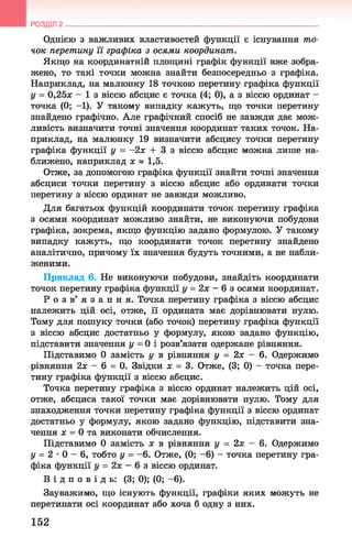 РОЗДІЛ 2
Однією з важливих властивостей функції є існування то­
чок перетину її графіка з осями координат.
Якщо на координатній площині графік функції вже зобра­
жено, то такі точки можна знайти безпосередньо з графіка.
Наприклад, на малюнку 18 точкою перетину графіка функції
у = 0,25* - 1 з віссю абсцис є точка (4; 0), а з віссю ординат -
точка (0; —1). У такому випадку кажуть, що точки перетину
знайдено графічно. Але графічний спосіб не завжди дає мож­
ливість визначити точні значення координат таких точок. На­
приклад, на малюнку 19 визначити абсцису точки перетину
графіка функції у = -2х + 3 з віссю абсцис можна лише на­
ближено, наприклад х « 1,5.
Отже, за допомогою графіка функції знайти точні значення
абсциси точки перетину з віссю абсцис або ординати точки
перетину з віссю ординат не завжди можливо.
Для багатьох функцій координати точок перетину графіка
з осями координат можливо знайти, не виконуючи побудови
графіка, зокрема, якщо функцію задано формулою. У такому
випадку кажуть, що координати точок перетину знайдено
аналітично, причому їх значення будуть точними, а не набли­
женими.
Приклад 6. Не виконуючи побудови, знайдіть координати
точок перетину графіка функції у = 2х - 6 з осями координат.
Р о з в ’ я з а н н я . Точка перетину графіка з віссю абсцис
належить цій осі, отже, її ордината має дорівнювати нулю.
Тому для пошуку точки (або точок) перетину графіка функції
з віссю абсцис достатньо у формулу, якою задано функцію,
підставити значення у = 0 і розв’язати одержане рівняння.
Підставимо 0 замість у в рівняння у = 2х —6. Одержимо
рівняння 2х - 6 = 0. Звідки * = 3. Отже, (3; 0) - точка пере­
тину графіка функції з віссю абсцис.
Точка перетину графіка з віссю ординат належить цій осі,
отже, абсциса такої точки має дорівнювати нулю. Тому для
знаходження точки перетину графіка функції з віссю ординат
достатньо у формулу, якою задано функцію, підставити зна­
чення * = 0 та виконати обчислення.
Підставимо 0 замість х в рівняння у = 2х - 6. Одержимо
у = 2 - 0 - 6 , тобто у = - 6. Отже, (0; - 6) - точка перетину гра­
фіка функції у = 2х - 6 з віссю ординат.
В і д п о в і д ь : (3; 0); (0; -6).
Зауважимо, що існують функції, графіки яких можуть не
перетинати осі координат або хоча б одну з них.
152
 