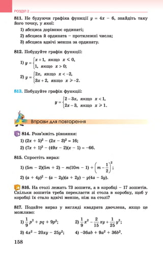 811. Не будуючи графіка функції у = 4х - 6, знайдіть таку
його точку, у якої:
1) абсциса дорівнює ординаті;
2) абсциса й ордината - протилежні числа;
3) абсциса вдвічі менша за ординату.
РОЗДІЛ 2 __________________________________________________________________
812. Побудуйте графік функції:
[х + 1, якщо х < 0,
[і, якщо х > 0;
[2х, якщо х < -2,
ІЗх + 2, якщо х > -2.
1 ) У =
2) у =
813. Побудуйте графік функції:
Г2 - Зх, якщо х < 1,
У
А
2х - 3, якщо х > 1 .
Вправи для повторення
814. Розв’яжіть рівняння:
1) (2х + 5)2 - (2х - З)2 = 16;
2) (7х + І)2 - (49х - 2)(х - 1) = - 66.
815. Спростіть вираз:
1) (5тп - 2)(5пг + 2) - т(10т - 1) +
^2 - (п -
ґ 1
т —
ч 2 ,
2) (а + 4у)2 - (а - 2у)(а + 2у) - у(4а - 5у).
816. На столі лежать 73 зошити, а в коробці - 17 зошитів.
Скільки зошитів треба перекласти зі стола в коробку, щоб у
коробці їх стало вдвічі менше, ніж на столі?
817. Подайте вираз у вигляді квадрата двочлена, якщо це
можливо:
і) ^ Р 2 + pq + V ; 2) ^ х 2 ~ ^ ху + ^ у2;
3) 4х2 - 20ху - 25у2; 4) -ЗбаЬ + 9а2 + 36Ь2.
158
 