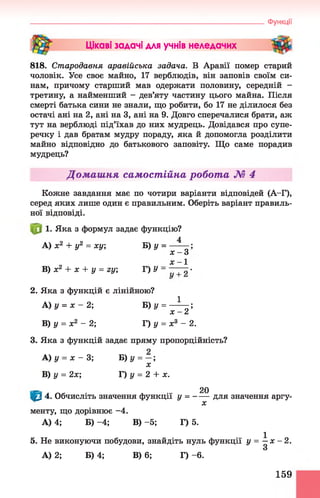 Цікаві задачі для учнів неледачих
818. Стародавня аравійська задача. В Аравії помер старий
чоловік. Усе своє майно, 17 верблюдів, він заповів своїм си­
нам, причому старший мав одержати половину, середній -
третину, а найменший - дев’яту частину цього майна. Після
смерті батька сини не знали, що робити, бо 17 не ділилося без
остачі ані на 2, ані на 3, ані на 9. Довго сперечалися брати, аж
тут на верблюді під’їхав до них мудрець. Довідався про супе­
речку і дав братам мудру пораду, яка й допомогла розділити
майно відповідно до батькового заповіту. Що саме порадив
мудрець?
Домашня самостійна робота М 4
Кожне завдання має по чотири варіанти відповідей (А-Г),
серед яких лише один є правильним. Оберіть варіант правиль­
ної відповіді.
1. Яка з формул задає функцію?
A) х 2 + у2 = ху; В )у = —Ц ;
х - З
х - 1
B) х2 + х + у = гу; Г) У - ■
2. Яка з функцій є лінійною?
A )у = х - 2 ; Б) у = —^— ;
х - 2
B) у = х2 - 2; Г) у = х8 - 2.
3. Яка з функцій задає пряму пропорційність?
A) у = х - 3; Б) у = - ;
х
B) у = 2х; Г) у = 2 + х.
^ 20
Щ 4. Обчисліть значення функції у = для значення аргу-
X
менту, що дорівнює -4.
А) 4; Б) -4 ; В) -5; Г) 5.
5. Не виконуючи побудови, знайдіть нуль функції у = ^ х - 2.
А) 2; Б) 4; В) 6; Г) - 6.
____________________________________________________ Функції
159
 