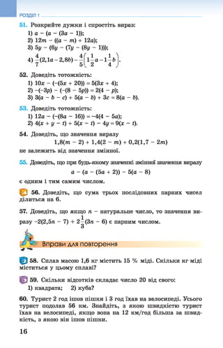 51. Розкрийте дужки і спростіть вираз:
1) а - (а - (За - 1));
2) 12т - ((а - т) + 12а);
3) 5у - (6у - (7у - (8у - 1)));
_ 4 ( Л Л Л
РОЗДІЛ 1
4) —(2,1а - 2,8&) - — 1 —а - 1 —6
2 4
52. Доведіть тотожність:
1) Юх - (-(5х + 20)) = 5(3х + 4);
2) -(-Зр) - (-(8 - 5^)) = 2(4 - р);
3) 3(а - Ь - с) + 5(а - Ь) + Зс = 8(а - Ь).
53. Доведіть тотожність:
1) 12а - (-(8а - 16)) = -4(4 - 5а);
2) 4(х + у - і) + 5(х - і) - 4у = 9(х - і).
54. Доведіть, що значення виразу
1,8(т - 2) + 1,4(2 - 7П) + 0,2(1,7 - 2т?г)
не залежить від значення змінної.
55. Доведіть, що при будь-якому значенні змінної значення виразу
а - (а - (5а + 2)) - 5(а - 8)
є одним і тим самим числом.
56. Доведіть, що сума трьох послідовних парних чисел
ділиться на 6.
57. Доведіть, що якщо п - натуральне число, то значення ви­
разу -2(2,5п - 7) + 2—(3п - 6) є парним числом.
З
Вправи для повторення
58. Сплав масою 1,6 кг містить 15 % міді. Скільки кг міді
міститься у цьому сплаві?
59. Скільки відсотків складає число 20 від свого:
1) квадрата; 2) куба?
60. Турист 2 год ішов пішки і 3 год їхав на велосипеді. Усього
турист подолав 56 км. Знайдіть, з якою швидкістю турист
їхав на велосипеді, якщо вона на 12 км/год більша за швид­
кість, з якою він ішов пішки.
16
 
