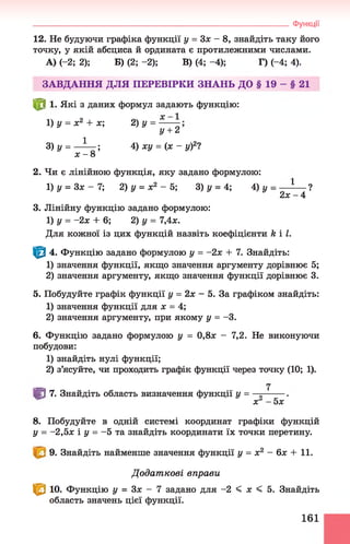 12. Не будуючи графіка функції у = Зле - 8, знайдіть таку його
точку, у якій абсциса й ордината є протилежними числами.
А) (-2; 2); Б) (2;-2); В) (4;-4); Г) (-4; 4).
ЗАВДАННЯ ДЛЯ ПЕРЕВІРКИ ЗНАНЬ ДО § 19 - § 21
^8 1. Які з даних формул задають функцію:
1)у = х2 + х; 2)у = —
у + 2
З)у = —ї— ; 4) ху = (х - у)2?
х - 8
2. Чи є лінійною функція, яку задано формулою:
1)у = Зх - 7 ; 2) у = х2 - 5; 3) у = 4; 4) у = — !— ?
2 * - 4
3. Лінійну функцію задано формулою:
1) у = -2х + 6; 2) у = 7,4х.
Для кожної із цих функцій назвіть коефіцієнти к і І.
| 0 4. Функцію задано формулою у = -2х + 7. Знайдіть:
1) значення функції, якщо значення аргументу дорівнює 5;
2) значення аргументу, якщо значення функції дорівнює 3.
5. Побудуйте графік функції у = 2х - 5. За графіком знайдіть:
1) значення функції для х = 4;
2) значення аргументу, при якому у = -3.
6. Функцію задано формулою у = 0,8х - 7,2. Не виконуючи
побудови:
1) знайдіть нулі функції;
2) з’ясуйте, чи проходить графік функції через точку (10; 1).
Ш 7. Знайдіть область визначення функції у = .
ХГ - 5х
8. Побудуйте в одній системі координат графіки функцій
у = -2,5* і у = -5 та знайдіть координати їх точки перетину.
9. Знайдіть найменше значення функції у = х2 —6х + 11.
Д одат кові вправи
^ 10. Функцію у = Зх - 7 задано для -2 < * < 5. Знайдіть
область значень цієї функції.
____________________________________________________________________ Функції
161
 