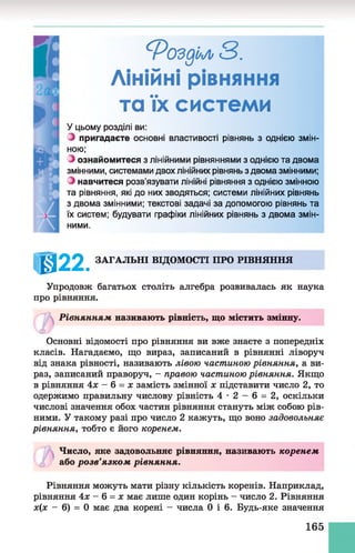 ^Роздіум3.
Лінійні рівняння
та їх системи
У цьому розділі ви:
З пригадаєте основні властивості рівнянь з однією змін­
ною;
З ознайомитеся з лінійними рівняннями з однією та двома
змінними, системами двох лінійних рівнянь з двома змінними;
З навчитеся розв’язувати лінійні рівняння з однією змінною
та рівняння, які до них зводяться; системи лінійних рівнянь
з двома змінними; текстові задачі за допомогою рівнянь та
їх систем; будувати графіки лінійних рівнянь з двома змін­
ними.
ІШ22. ЗАГАЛЬНІ ВІДОМОСТІ ПРО РІВНЯННЯ
Упродовж багатьох століть алгебра розвивалась як наука
про рівняння.
Рівнянням називають рівність, що містить змінну.
<Ь
Основні відомості про рівняння ви вже знаєте з попередніх
класів. Нагадаємо, що вираз, записаний в рівнянні ліворуч
від знака рівності, називають лівою частиною рівняння, а ви­
раз, записаний праворуч, - правою частиною рівняння. Якщо
в рівняння 4х - 6 = х замість змінної х підставити число 2, то
одержимо правильну числову рівність 4 •2 - 6 = 2, оскільки
числові значення обох частин рівняння стануть між собою рів­
ними. У такому разі про число 2 кажуть, що воно задовольняє
рівняння, тобто є його коренем.
Число, яке задовольняє рівняння, називають коренем
або розв’язком рівняння.
Рівняння можуть мати різну кількість коренів. Наприклад,
рівняння 4х - 6 = х має лише один корінь - число 2. Рівняння
х(х - 6) = 0 має два корені - числа 0 і 6. Будь-яке значення
165
 