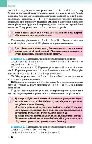 РОЗДІЛ з
змінної ж задовольнятиме рівняння х + 0,1 = 0,1 + х, тому
будь-яке число є його розв’язком, отже, це рівняння має безліч
коренів. Але не існує жодного значення змінної х, яке б пере­
творювало рівняння х + 1 = х у правильну числову рівність,
оскільки при кожному значенні змінної х значення лівої час­
тини рівняння буде на 1 перевищувати значення правої його
частини. Тому рівняння х +1 = х не має коренів.
Розв’язати рівняння - означає знайти всі його корені
або довести, що коренів немає.
Розглянемо рівняння х +1 = 5 і Зх = 12. Кожне з них має
єдиний корінь - число 4. Ці рівняння є рівносильними.
Два рівняння називають рівносильними, якщо вони
мають одні й ті самі корені. Рівносильними вважають
і такі рівняння, які коренів не мають.
Приклад 1. З’ясувати, чи є рівносильними рівняння:
1) 18 - ж = 11 і 21 : ж = 3; 2)ж + 3 = ж і 2 - ж = 5 - ж ;
3) ж+ 3 = 4 і 5ж = 10.
Р о з в’ я з а н н я. 1) Коренем рівняння 18 - ж = 11 є чис­
ло 7. Коренем рівняння 21 : ж = 3 також є число 7. Тому рів­
няння 18 - ж = 11 і 21 : ж = 3 - рівносильні.
2) Обидва рівняння ж+ 2 = ж і 2 -ж = 5 - жне мають коре­
нів, тому є рівносильними.
3) Коренем рівняння ж+ 3 = 4 є число 1, а коренем рівняння
5ж = 10 - число 2. Тому рівняння ж+ 3 = 4 і 5ж = 10 не є рівно­
сильними.
Під час розв’язування рівнянь використовують властивос­
ті, які перетворюють рівняння на рівносильні їм рівняння:
©
1 ) якщ о в будь-якій частині рівняння розкрит и дуж ­
ки або звести подібні доданки, то одерж имо рівнян­
ня, рівносильне даному;
2) якщ о в рівнянні перенести доданок з однієї части­
ни в другу, змінивши його знак на протилежний, то
одерж имо рівняння, рівносильне даному;
3) якщ о обидві частини рівняння помножити або по­
ділити на одне й те саме відмінне від нуля число, то
одерж имо рівняння, рівносильне даному.
Приклад 2. З’ясувати, чи є рівносильними рівняння:
1) 2(ж - 1) = 5ж і 2ж - 2 = 5ж;
2) За + 2 = 5а - а - 7 і За + 2 = 4а - 7;
166
 