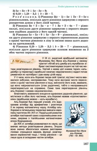 Лінійні рівняння та їх системи
3) 5х = 2х + 9 і 5х - 2х = 9;
4) 0,56 = 1,56 - 3,5 і 6 = 36 - 7.
Р о з в’ я з а н н я. 1) Рівняння 2(ж - 1) = 5х і 2х - 2 = 5х є
рівносильними, оскільки друге рівняння одержуємо з першого
розкриттям дужок у його лівій частині.
2) Рівняння За + 2 = 5 а - а - 7 і З а + 2 = 4 а - 7 - рівно­
сильні, оскільки друге рівняння одержуємо з першого зведен­
ням подібних доданків у його правій частині.
3) Рівняння 5х = 2х + 9 і 5х - 2х = 9 - рівносильні,оскіл
ки друге рівняння одержуємо з першого перенесенням доданка
з правої частини рівняння в ліву із зміною знака цього додан­
ка на протилежний.
4) Рівняння 0,56 = 1,56 - 3,5 і 6 = 36 - 7 - рівносильні,
оскільки друге рівняння одержуємо шляхом множення на 2
обох частин першого рівняння.
У IX ст. видатний арабський математик
Мухаммед бен Муса аль-Хорезмі у своєму
трактаті «Кітаб аль-джебр аль-мукабала» зі­
брав і систематизував існуючі на той час ме­
тоди розв’язування рівнянь. Узятий з назви цієї книжки термін «аль-
джебр» (у перекладі з арабської означає «відновлення») надалі почав
уживатися як «алгебра» і дав назву цілій науці.
У ті часи, коли аль-Хорезмі писав свій трактат, від’ємні числа вва­
жалися хибними, несправжніми. Тому коли від'ємне число перено­
сили з однієї частини рівняння в іншу, змінюючи його знак, вважали,
що воно «відновлюється» (стає додатним), тобто з несправжнього
перетворюється на справжнє. Саме таке перетворення рівнянь
аль-Хорезмі і назвав «відновленням».
Властивість взаємного знищення однакових доданків рівняння, що
містилися в обох його частинах, аль-Хорезмі назвав «протиставлен­
ням» (арабською мовою - «аль-мукабал»).
Аль-Хорезмі був перший учений, хто відо­
кремив алгебру від арифметики і розглянув
її як окрему математичну науку. Алгебру аль-
Хорезмі в латинському перекладі вивчали євро­
пейці протягом XII—XVI ст. Подальший розвиток
алгебри пов’язаний саме з європейськими вче­
ними, зокрема з італійськими математиками
епохи Відродження.
До XIX ст. алгебра розвивалася як наука, що
вивчає методи розв’язування рівнянь. Згодом
вона значно збагатилася новими змістовими
лініями: спрощення виразів, функції, розв’язу­
вання нерівностей тощо, і тепер рівняння - це
лише одна зі складових частин алгебри.
Мухаммед бен Муса
аль-Хорезмі
(783 - бл. 850)
А Ще р а н іш е ..■/
167
 