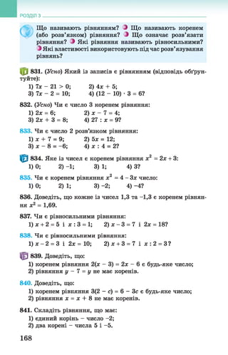 РОЗДІЛ з
Ф
Що називають рівнянням? З Що називають коренем
(або розв’язком) рівняння? З Що означає розв’язати
рівняння? О Які рівняння називають рівносильними?
З Які властивості використовують під час розв’язування
рівнянь?
0 831. (Усно) Який із записів є рівнянням (відповідь обґрун­
туйте):
1) 7х - 21 > 0; 2) 4х + 5;
3) їх - 2 = 10; 4) (12 - 10) •3 = 6?
832. (Усно) Чи є число 3 коренем рівняння:
1) 2х = 6; 2) х - 7 = 4;
3) 2х + 3 = 8; 4) 27 : х = 9?
833. Чи є число 2 розв’язком рівняння:
1) х + 7 = 9; 2) 5х = 12;
3) х - 8 = - 6; 4) х : 4 = 2?
1^1 834. Яке із чисел є коренем рівняння х2 = 2х + 3:
1)0; 2) —1; 3)1; 4)3?
835. Чи є коренем рівняння х2 = 4 - Зх число:
1) 0; 2) 1; 3) -2; 4) -4?
836. Доведіть, що кожне із чисел 1,3 та -1,3 є коренем рівнян­
ня х2 = 1,69.
837. Чи є рівносильними рівняння:
1)х + 2 = 5 і х :3 = 1; 2) х - 3 = 7 і 2х = 18?
838. Чи є рівносильними рівняння:
1 ) х - 2 = 3 і 2 х = 1 0 ; 2)х + 3 = 7 і х : 2 = 3?
^ 839. Доведіть, що:
1) коренем рівняння 2(х - 3) = 2х - 6 є будь-яке число;
2) рівняння у - 1 = у не має коренів.
840. Доведіть, що:
1) коренем рівняння 3(2 - с) = 6 - Зс є будь-яке число;
2) рівняння х = х + 8 не має коренів.
841. Складіть рівняння, що має:
1) єдиний корінь - число - 2;
2) два корені - числа 5 і -5.
168
 