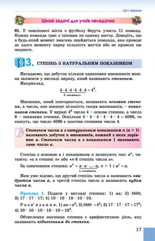 Цікаві задачі для учнів неледачих
61. У чемпіонаті міста з футболу беруть участь 11 команд.
Кожна команда грає з іншими по одному матчу. Доведіть, що
в будь-який момент змагань знайдеться команда, яка проведе
до цього моменту парну кількість матчів або не провела ще
жодного.
. СТЕПІНЬ З НАТУРАЛЬНИМ ПОКАЗНИКОМ
Нагадаємо, що добуток кількох однакових множників мож­
на записати у вигляді виразу, який називають степенем.
Наприклад,
4 . 4 . 4 4 . 4 . 4 = 46.
6 М Н О Ж Н И К ІВ
Множник, який повторюється, називають основою степе­
ня, а число, яке показує кількість таких множників, - показ­
ником степеня. У виразі 46число 4 - основа степеня, а число
6 - показник степеня. Оскільки 4 - 4 - 4 - 4 - 4 - 4 = 4096, то
кажуть, що число 4096 є шостим степенем числа 4.
Степенем числа а з натуральним показником п (п > 1)
називають добуток п множників, кожний з яких дорів­
нює а. Степенем числа а з показником 1 називають
саме число а.
Степінь з основою а і показником п записують так: а™, чи­
тають: «а в степені п» або «п-й степінь числа а».
За означенням степеня: а" = а -а-... а, п > 1 і а1 = а.ч______ /7
п М Н О Ж Н И К ІВ
Нам уже відомо, що другий степінь числа а називають ква­
драт ом числа а, а третій степінь числа а називають кубом
числа а.
Приклад 1. Подати у вигляді степеня: 1) аа; 2) ЬЬЬЬ;
3) 17 •17 •17; 4) 10 •10 •10 •10 •10.
Р о з в ’ я з а н н я . 1) аа = а2; 2)ЬЬЬЬ =Ь4; 3) 17 •17 •17 = 173;
4) 10 •10 •10 •10 •10 = 105.
Обчислення значення степеня є арифметичною дією, яку
називають піднесенням до степеня.
Цілі вирази
17
 