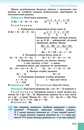 Лінійні рівняння та їх системи
Процес розв’язування багатьох рівнянь є зведенням цих
рівнянь до лінійних шляхом рівносильних перетворень за
властивостями рівнянь.
Приклад 2. Розв’язати рівняння:
х + 1 5 - х де+13
1) 3(х + 1) - 2х = 6
Р о з в ’ я з а н н я .
4х; 2) ■+ ■
1. Позбудемося знаменників (якщо вони є):
1) 3(х + 3) - 2х = 6 - 4х. х +1 5 - х х +13
2) + = .
2 3 6
Помножимо обидві частини рівнян­
ня на 6 (6 - найменший спільний
знаменник дробів). Маємо:
6(х +1) 6(5 - х) 6(х + 13)
2 + 3 " 6 ;
3(х + 1) + 2(5 - х) = х + 13.
2. Розкриємо дужки (якщо вони є):
Зх + 9 - 2х = 6 - 4х; | Зх + 3 + 10 - 2х = х + 13.
3. Перенесемо доданки, що містять змінну,
у ліву частину, а інші - у праву,
змінивши знаки цих доданків на протилежні:
Зх - 2х + 4х = 6 - 9; | Зх - 2х - х = 13 - 3 - 10.
4. Зведемо подібні доданки:
5х = - 3; | Ох = 0.
5. Розв’яжемо отримане лінійне рівняння:
х = -3 : 5; х - будь-яке число,
х = - 0,6;
В і д п о в і д ь : -0,6. В і д п о в і д ь : будь-яке число.
Приклад 3. Розв’язати рівняння 5(х + р) = Зх - 7р відносно х.
Р о з в ’ я з а н н я . Розкриємо дужки в лівій частині рів­
няння: 5х + 5р = Зх - 7р. Перенесемо доданок Зх у ліву части­
ну, а 5р - у праву. Маємо: 5х - Зх = -7р - 5р; 2х = -12р. Тоді
х = (-12р) : 2; х = (-12 : 2)р; х = - 6р.
В і д п о в і д ь : - 6р.
Ф
Яке рівняння називають лінійним рівнянням з однією
змінною? З Наведіть приклади лінійних рівнянь.
З У якому випадку рівняння ах = Ь має єдиний корінь?
З У якому випадку коренем рівняння ах = Ь є будь-яке
число? З У якому випадку рівняння ах = &не має коренів?
171
 