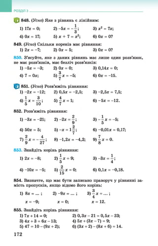 848. (Усно) Яке з рівнянь є лінійним:
1)17х = 0; 2) -5х = - —; 3) х 2 = 7х;
З
4) Ох = 17; 5) х + 7 = х2; 6) Ох = 0?
849. (Усно) Скільки коренів має рівняння:
1) 2х = -7; 2) Ох = 5; 3) Ох = 0?
850. З’ясуйте, яке з даних рівнянь має лише один розв’язок,
не має розв’язків, має безліч розв’язків:
1) -5х = -3; 2) Ох = 0; 3) 0,14х = 0;
4) 7 = Ох; 5 )| х = -5; 6) Ох = -15.
851. (Усно) Розв’яжіть рівняння:
1) -2х = -12; 2) 0,5х = -2,5; 3) -2,5х = 7,5;
4 ) - х = — ; 5) —х = 1; 6) -5 х = -12.
5 10 7
852. Розв’яжіть рівняння:
1) -Зх = -21; 2) -2х = —; 3 )— х = -5;
' 9 5
4) 50х = 5; 5) -х = 11 ; 6) -0,01х = 0,17;
7) —х = - — ; 8 ) -1,2х = -4 ,2 ; 9 ) - х = 0.
9 27 8
853. Знайдіть корінь рівняння:
1) 2х = -8 ; 2) —х = 9; 3 )-3 х = і ;
5 4
4) -Юх = -5; 5) — х = 0; 6) 0,1х = -0,18.
15
854. Визначте, що має бути записано праворуч у рівнянні за­
мість пропусків, якщо відомо його корінь:
3
1) 8х = ... ; 2) -9х = ... ; 3) —х = ... ;
4
х = -9 ; х = 0; х = 12.
855. Знайдіть корінь рівняння:
1) 7х +14 = 0; 2) 0, Зх - 21 = 0 ,5х - 23;
3) 4х + 3 = 6х -1 3 ; 4)5х + (Зх - 7) = 9;
5) 47 = 10 - (9х + 2); 6) (Зх + 2) - (8х + 6) = 14.
РОЗДІЛ з __________________________________________________________________
172
 