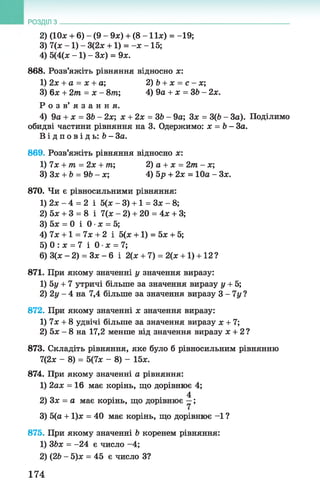 2) (10л; + 6) - (9 - 9л;) + (8 - 11л;) = -19;
3) 7(х -1 ) - 3(2х +1) = -л; -15;
4) 5(4(л; -1 ) - Зл;) = 9л;.
868. Розв’яжіть рівняння відносно х:
1) 2х + а = х + а; 2) b + х = с - х;
3) 6л: + 2т = х - 8т; 4) 9а + х = ЗЬ - 2х.
Р о з в ’ я з а н н я .
4) 9а + х = ЗЬ - 2х; х + 2х = ЗЬ- 9а; Зл; = З(Ь - За). Поділимо
обидві частини рівняння на 3. Одержимо: х = Ь- За.
В і д п о в і д ь : Ь - За.
869. Розв’яжіть рівняння відносно л;:
1) їх + т = 2х + т; 2) а + х = 2т - х;
3)3x + b = 9 Ь -х ; 4) 5р + 2х = 10а - Зл;.
870. Чи є рівносильними рівняння:
1) 2л; - 4 = 2 і 5(л; - 3) +1 = Зл; - 8;
2) 5л; + 3 = 8 і 7(х - 2) + 20 = 4л: + 3;
3) 5л: = 0 і 0 •х = 5;
4) 7х +1 = їх + 2 і 5(л: +1) = 5л; + 5;
5) 0 : л; = 7 і Q x = l;
6) 3(х - 2) = Зх - 6 і 2(л; + 7) = 2(л: +1) +12?
871. При якому значенні у значення виразу:
1) 5г/+ 7 утричі більше за значення виразу у + 5;
2) 2у - 4 на 7,4 більше за значення виразу 3 - 1у ?
872. При якому значенні х значення виразу:
1) 7л: + 8 удвічі більше за значення виразу х + 1;
2) 5л: - 8 на 17,2 менше від значення виразу х + 2 ?
873. Складіть рівняння, яке було б рівносильним рівнянню
7(2л: - 8) = 5(1х - 8) - 15л:.
874. При якому значенні а рівняння:
1) 2ал; = 16 має корінь, що дорівнює 4;
4
2) 3х = а має корінь, що дорівнює —;
3) 5(а + 1)л; = 40 має корінь, що дорівнює -1 ?
875. При якому значенні b коренем рівняння:
1) ЗЬх = -24 є число -4;
2) (2b - 5)х = 45 є число З?
РОЗДІЛ з __________________________________________________________________
174
 