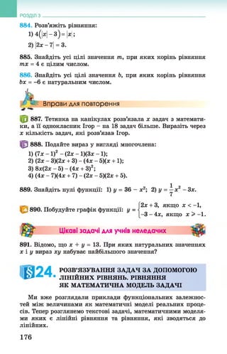 РОЗДІЛ з ________________________________________________________________________________
884. Розв’яжіть рівняння:
1) 4(|ас|- 3)= |лг|;
2) 2х - 7|= 3.
885. Знайдіть усі цілі значення т, при яких корінь рівняння
тх = 4 є цілим числом.
886. Знайдіть усі цілі значення Ь, при яких корінь рівняння
Ьх = -6 є натуральним числом.
к/- < Вправи для повторення
887. Тетянка на канікулах розв’язала х задач з математи­
ки, а її однокласник Ігор - на 18 задач більше. Виразіть через
х кількість задач, які розв’язав Ігор.
888. Подайте вираз у вигляді многочлена:
2х + 3, якщо х < - 1,
890. Побудуйте графік функції: у = <
1-3 - 4х, якщо х > -1.
891. Відомо, що х + у = 13. При яких натуральних значеннях
х і у вираз ху набуває найбільшого значення?
РОЗВ’ЯЗУВАННЯ ЗАДАЧ ЗА ДОПОМОГОЮ
ЛІНІЙНИХ РІВНЯНЬ. РІВНЯННЯ
Ми вже розглядали приклади функціональних залежнос­
тей між величинами як математичні моделі реальних проце­
сів. Тепер розглянемо текстові задачі, математичними моделя­
ми яких є лінійні рівняння та рівняння, які зводяться до
1) (7х - 1)2 - (2х - 1)(3х - 1);
2) (2х - 3)(2х + 3) - (4х - 5)(х +1);
3) 8ж(2ж-5)-(4л; + 3)2;
4) (4х - 7)(4х + 7) - (2х - 5)(2х + 5).
889. Знайдіть нулі функції: 1) у = 36 - х2; 2) у = ^ х2 - Зх.
Цікаві задачі для учнів неледачих
ЯК МАТЕМАТИЧНА МОДЕЛЬ ЗАДАЧІ
ЛІНІЙНИХ.
176
 