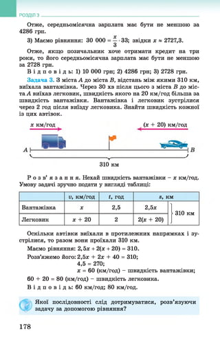 Отже, середньомісячна зарплата має бути не меншою за
4286 грн.
3) Маємо рівняння: ЗО 000 = —•33; звідки х » 2727,3.
З
Отже, якщо позичальник хоче отримати кредит на три
роки, то його середньомісячна зарплата має бути не меншою
за 2728 грн.
В і д п о в і д ь : 1) 10 000 грн; 2) 4286 грн; 3) 2728 грн.
Задача 3. З міста А до міста В, відстань між якими 310 км,
виїхала вантажівка. Через ЗО хв після цього з міста В до міс­
та А виїхав легковик, швидкість якого на 20 км/год більша за
швидкість вантажівки. Вантажівка і легковик зустрілися
через 2 год після виїзду легковика. Знайти швидкість кожної
із цих автівок.
РОЗДІЛ з __________________________________________________________________
х км/год (х + 20) км/год
310 км
Р о з в ’ я з а н н я . Нехай швидкість вантажівки - х км/год.
Умову задачі зручно подати у вигляді таблиці:
V , км/год *, год в, км
Вантажівка X 2,5 2,5х
| 310 км
Легковик х + 20 2 2(х + 20)
Оскільки автівки виїхали в протилежних напрямках і зу­
стрілися, то разом вони проїхали 310 км.
Маємо рівняння: 2,5х + 2(х + 20) = 310.
Розв’яжемо його: 2,5х + 2х + 40 = 310;
4,5 = 270;
х = 60 (км/год) - швидкість вантажівки;
60 + 20 = 80 (км/год) —швидкість легковика.
В і д п о в і д ь : 60 км/год; 80 км/год.
Якої послідовності слід дотримуватися, розв’язуючи
задачу за допомогою рівняння?
178
 