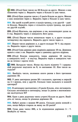 ф 892. (Усно) Одне число на 20 більше за друге. Менше з них
позначено через х. Виразіть через х більше із цих чисел.
893. (Усно) Одне додатне число у 5 разів більше за друге. Менше
з них позначено через х. Виразіть через х більше із цих чисел.
894. На одній клумбі росте х кущів троянд, а на другій - удві­
чі більше. Виразіть через х кількість кущів троянд, що росте
на другій клумбі.
895. (Усно) Відстань, що дорівнює х км, велосипедист долає за
5 год. Виразіть через х швидкість його руху.
896. (Усно) Перше число позначили через х, а друге складає
четвертину від першого. Виразіть друге число через х.
897. Перше число дорівнює х, а друге складає 70 % від першо­
го. Виразіть через х друге число.
898. (Усно) Сума довжин двох відрізків дорівнює 10 см. Довжина
одного з них х см. Виразіть через х довжину другого відрізка.
899. (Усно) Власна швидкість човна дорівнює 18 км/год,
а швидкість течії - х км/год. Виразіть через х швидкість чов­
на за течією і проти течії.
^ 900. Загадали число. Якщо від нього відняти 7 і одержа­
ний результат поділити на 9, то матимемо 12. Яке число за­
гадали?
901. Знайдіть число, половина якого разом з його третиною
дорівнює 40.
902. У двох цистернах разом 58 т пального, причому в першій
на 4 т менше, ніж у другій. Скільки тонн пального в кожній
цистерні?
903. В автопарку вантажівок у б разів більше, ніж легковиків.
Скільки легковиків в автопарку, якщо їх разом з вантажівка­
ми налічується 91?
904. Одне з двох додатних чисел утричі більше за друге. Знай­
діть ці числа, якщо їх різниця дорівнює 28.
905. Бабусі разом з мамою 99 років. Скільки років кожній з
них, якщо бабуся старша за маму на 25 років?
906. Сума двох чисел 360, а їх відношення дорівнює 5 : 7.
Знайдіть ці числа.
______________________________________________Лінійні рівняння та їх системи
179
 
