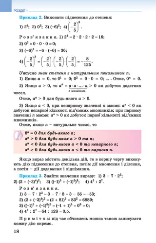 РОЗДІЛ 1
Приклад 2. Виконати піднесення до степеня:
1) 24; 2) О3; 3) (-б)2; 4)
' 2^3
Р о з в ’ я з а н н я . 1) 24 = 2 •2 •2 •2 = 16;
2) О3 = 0 •0 •0 = 0;
3) (-б)2 = -6 •(-6) = 36;
ґ оЛ3 ґ оЛ Г о ґ оЛ
4)
125
З’ясуємо знак степеня з натуральним показником п.
1) Якщо а = 0, то 0і = 0; О2 = 0 •0 = 0; ... . Отже, 0" = 0.
2) Якщо а > 0, то ап = а - а -... •а > 0 як добуток додатних
ТІ М Н О Ж Н И К ІВ
чисел.
Отже, ап > 0 для будь-якого а > 0.
3) Якщо а < 0, при непарному значенні п маємо: ап < 0 як
добуток непарної кількості від’ємних множників; при парному
значенні п маємо: ап > 0 як добуток парної кількості від’ємних
множників.
Отже, якщо п - натуральне число, то
(У1= 0 для будь-якого п;
ап > 0 для будь-яких а > 0 т а п;
ап < 0 для будь-якого а < 0 т а непарного п;
ап > 0 для будь-якого а < 0 т а парного п.
Якщо вираз містить декілька дій, то в першу чергу викону­
ють дію піднесення до степеня, потім дії множення і ділення,
а потім - дії додавання і віднімання.
Приклад 3. Знайти значення виразу: 1) 3 - 7 •23;
2) (2 + (—З)4)2; 3) ((-І)5 + (—І)6)8; 4) 43 : 27.
Р о з в ’ я з а н н я .
1) 3 - 7 - 23 = 3 - 7 8 = 3 - 56 = -53;
2) (2 + (-3)4)2 = (2 + 81)2 = 832 = 6889;
3) ((-І)6 + (-1)6)8 = (-1 + І)8 = 0® = 0;
4) 43 : 27 = 64 : 128 = 0,5.
П р и м і т к а : під час обчислень можна також записувати
кожну дію окремо.
18
 