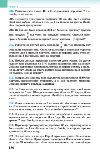 907. Різниця двох чисел 42, а їх відношення дорівнює 7 : 4 .
Знайдіть ці числа.
908. Периметр трикутника дорівнює 20 дм. Дві його сторони
рівні між собою і кожна з них на 1 дм більша за третю. Знай­
діть сторони трикутника.
909. За два дні було продано 384 кг бананів, причому другого
З
дня продали — від того, що продали першого. Скільки кіло-
5
грамів бананів продали в перший день і скільки - у другий?
7
910. Туристи за другий день подолали — від тієї відстані, яку
8
подолали першого дня. Скільки кілометрів подолали туристи
першого дня і скільки другого, якщо за перший день було по­
долано на 3 км більше, ніж за другий?
911. Бабуся ліпила вареники протягом двох годин. За другу
годину вона виліпила на 5 % більше вареників, ніж за першу.
Скільки вареників виготовила бабуся за першу годину і скіль­
ки за другу, якщо за другу годину вона виліпила на 3 варени­
ки більше, ніж за першу?
912. За пральну машину та її підключення заплатили 5880 грн.
Вартість підключення становить 5 % від вартості машини.
Скільки коштує пральна машина?
913. За 2 год мотоцикліст долає таку саму відстань, що й вело­
сипедист за 5 год. Швидкість мотоцикліста на 27 км/год біль­
ша за швидкість велосипедиста. Знайдіть швидкість кожного
з них.
914. Ящик з апельсинами на 3 кг важчий, ніж ящик з лимона­
ми. Яка маса кожного з них, якщо масачотирьох ящиків з апель­
синами така сама, як маса п’яти ящиків з лимонами?
915. З міста до села турист ішов зі швидкістю 4 км/год, а по­
вертався назад зі швидкістю 3 км/год. На весь шлях він ви­
тратив 7 год. Знайдіть відстань від міста до села.
916. Периметр прямокутника дорівнює 36 см, причому одна з
його сторін на 4 см більша за іншу. Знайдіть сторони прямо­
кутника та його площу.
917. Під час літніх канікул Сергій прочитав удвічі більше опо­
відань, ніж Костя. Проте протягом вересня Костя встиг прочи­
тати ще 24 оповідання, після чого виявилося, що хлопці про­
РОЗДІЛ з __________________________________________________________________
180
 