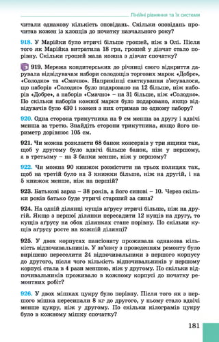 читали однакову кількість оповідань. Скільки оповідань про­
читав кожен із хлопців до початку навчального року?
918. У Марійки було втричі більше грошей, ніж в Олі. Після
того як Марійка витратила 18 грн, грошей у дівчат стало по­
рівну. Скільки грошей мала кожна з дівчат спочатку?
919. Мережа кондитерських до річниці свого відкриття да­
рувала відвідувачам набори солодощів торгових марок «Добре»,
«Солодко» та «Смачно». Наприкінці святкування з’ясувалося,
що наборів «Солодко» було подаровано на 12 більше, ніж набо­
рів «Добре», а наборів «Смачно» - на 31 більше, ніж «Солодко».
По скільки наборів кожної марки було подаровано, якщо від­
відувачів було 430 і кожен з них отримав по одному набору?
920. Одна сторона трикутника на 9 см менша за другу і вдвічі
менша за третю. Знайдіть сторони трикутника, якщо його пе­
риметр дорівнює 105 см.
921. Чи можна розкласти 68 банок консервів у три ящики так,
щоб у другому було вдвічі більше банок, ніж у першому,
а в третьому - на 3 банки менше, ніж у першому?
922. Чи можна 90 книжок розмістити на трьох полицях так,
щоб на третій було на 3 книжки більше, ніж на другій, і на
5 книжок менше, ніж на першій?
923. Батькові зараз - 38 років, а його синові - 10. Через скіль­
ки років батько буде утричі старший за сина?
924. На одній ділянці кущів аґрусу втричі більше, ніж на дру­
гій. Якщо з першої ділянки пересадити 12 кущів на другу, то
кущів аґрусу на обох ділянках стане порівну. По скільки ку­
щів аґрусу росте на кожній ділянці?
925. У двох корпусах пансіонату проживала однакова кіль­
кість відпочивальників. У зв’язку з проведенням ремонту було
вирішено переселити 24 відпочивальники з першого корпусу
до другого, після чого кількість відпочивальників у першому
корпусі стала в 4 рази меншою, ніж у другому. По скільки від­
почивальників проживало в кожному корпусі до початку ре­
монтних робіт?
926. У двох мішках цукру було порівну. Після того як з пер­
шого мішка пересипали 8 кг до другого, у ньому стало вдвічі
менше цукру, ніж у другому. По скільки кілограмів цукру
було в кожному мішку спочатку?
______________________________________________Лінійні рівняння та їх системи
181
 