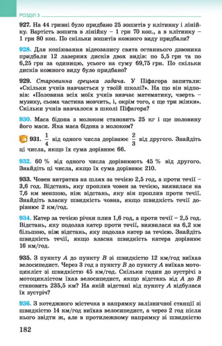 927. На 44 гривні було придбано 25 зошитів у клітинку і ліній­
ку. Вартість зошита в лінійку - 1 грн 70 коп., а в клітинку -
1 грн 80 коп. По скільки зошитів кожного виду придбали?
928. Для копіювання відеозапису свята останнього дзвоника
придбали 12 лазерних дисків двох видів: по 5,5 грн та по
6,25 грн за одиницю, усього на суму 69,75 грн. По скільки
дисків кожного виду було придбано?
929. Старовинна грецька задача. У Піфагора запитали:
«Скільки учнів навчається у твоїй школі?». На що він відпо­
вів: «Половина всіх моїх учнів вивчає математику, чверть -
музику, сьома частина мовчить, і, окрім того, є ще три жінки».
Скільки учнів навчалося в школі Піфагора?
930. Маса бідона з молоком становить 25 кг і ще половину
його маси. Яка маса бідона з молоком?
931. — від одного числа дорівнює — від другого. Знайдіть
4 З
ці числа, якщо їх сума дорівнює 66.
932. 60 % від одного числа дорівнюють 45 % від другого.
Знайдіть ці числа, якщо їх сума дорівнює 210.
933. Човен витратив на шлях за течією 2,5 год, а проти течії -
3.6 год. Відстань, яку проплив човен за течією, виявилася на
7.6 км меншою, ніж відстань, яку він проплив проти течії.
Знайдіть власну швидкість човна, якщо швидкість течії до­
рівнює 2 км/год.
934. Катер за течією річки плив 1,6 год, а проти течії - 2,5 год.
Відстань, яку подолав катер проти течії, виявилася на 6,2 км
більшою, ніж відстань, яку подолав катер за течією. Знайдіть
швидкість течії, якщо власна швидкість катера дорівнює
16 км/год.
935. З пункту А до пункту Б зі швидкістю 12 км/год виїхав
велосипедист. Через 3 год з пункту В до пункту А виїхав мото­
цикліст зі швидкістю 45 км/год. Скільки годин до зустрічі з
мотоциклістом їхав велосипедист, якщо відстань від А до Б
становить 235,5 км? На якій відстані від пункту А відбулася
їх зустріч?
936. З котеджного містечка в напрямку залізничної станції зі
швидкістю 14 км/год виїхав велосипедист, а через 2 год після
нього звідти ж, але в протилежному напрямку зі швидкістю
РОЗДІЛ з __________________________________________________________________
182
 