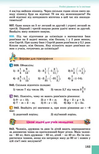 Лінійні рівняння та їх системи
4 км/год вийшов пішохід. Через скільки годин після свого ви­
ходу пішохід буде на відстані 73 км від велосипедиста? На
якій відстані від котеджного містечка в цей час він знаходи­
тиметься?
937. Один кавун на 5 кг легший за другий і утричі легший за
третій. Перший і третій кавуни разом удвічі важчі за другий.
Знайдіть масу кожного кавуна.
938. Під час підготовки до олімпіади з математики Іван
розв’язав на 3 задачі менше, ніж Оксана, і у 2 рази менше,
ніж Сергій. При цьому Іван і Сергій разом розв’язали у 2,1 раза
більше задач, ніж Оксана. Яку кількість задач розв’язав ко­
жен з учнів, готуючись до олімпіади?
А Вправи для повторення
939. Обчисліть:
1 9
1 ) _ 3 4 3 Ї З !
4) -2 —: 1— ;
5 15
2) -З
5) - 2 — :
31
( , 3^ 1
- 1 — ; 3) 5 —• - і -
1 3 1 2)
- з і і л
2
6) - : (-14).
940. Скільки відсотків складає:
1) число 7 від числа 28; 2) число 2,7 від числа З—?
5
941. Поясніть, чому не мають розв’язків рівняння:
1) 0 •х = 15; 2) х + 8 = х; 3) у - 2 = у + 3;
4) 7 - т = 2 - т; 5) 0 : х = 13; 6) 3(ж + 1) = Зле.
942. Знайдіть усі значення а, при яких рівняння ах = -8
має:
1) додатний корінь; 2) від’ємний корінь.
Цікаві задачі для учнів неледачих
943. Чоловік, дружина та двоє їх дітей мають переправитися
за допомогою човна на протилежний берег річки. Маса чолові­
ка - 80 кг, його дружини - 60 кг, дітей - по 40 кг. Як їм ско­
ристатися човном, якщо він витримує масу до 80 кг і кожен у
цій сім’ї вміє веслувати?
183
 