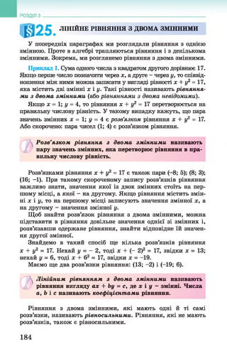 РОЗДІЛ з
ЛІНІЙНЕ РІВНЯННЯ З ДВОМА ЗМІННИМИ
У попередніх параграфах ми розглядали рівняння з однією
змінною. Проте в алгебрі трапляються рівняння і з декількома
змінними. Зокрема, ми розглянемо рівняння з двома змінними.
Приклад 1. Сума одного числа з квадратом другого дорівнює 17.
Якщо перше число позначити через х, а друге - через у, то співвід­
ношення між ними можна записати у вигляді рівності х + у2 = 17,
яка містить дві змінні х і у. Такі рівності називають рівняння­
ми з двома змінними (або рівняннями з двома невідомими).
Якщо х = 1; у = 4, то рівняння х + у2 = 17 перетворюється на
правильну числову рівність. У такому випадку кажуть, що пара
значень змінних х = 1; у = 4 є розв’язком рівняння х + у2 = 17.
Або скорочено: пара чисел (1; 4) є розв’язком рівняння.
Розв’язком рівняння з двом а змінними називають
пару значень змінних, яка перетворює рівняння в пра­
вильну числову рівність.
Розв’язками рівняння х + у2 = 17 є також пари (-8; 5); (8; 3);
(16; -1). При такому скороченому запису розв’язків рівняння
важливо знати, значення якої із двох змінних стоїть на пер­
шому місці, а якої - на другому. Якщо рівняння містить змін­
ні х і у, то на першому місці записують значення змінної х, а
на другому - значення змінної у.
Щоб знайти розв’язок рівняння з двома змінними, можна
підставити в рівняння довільне значення однієї зі змінних і,
розв’язавши одержане рівняння, знайти відповідне їй значен­
ня другої змінної.
Знайдемо в такий спосіб ще кілька розв’язків рівняння
х + у2 = 17. Нехай у = - 2, тоді х + (- 2)2 = 17, звідки х = 13;
нехай у = 6, тоді х + б2 = 17, звідки х = -19.
Маємо ще два розв’язки рівняння: (13; -2) і (-19; 6).
АЛінійним рівнянням з двом а змінними називають
£, рівняння вигляду ах + Ьу = с, де х і у - змінні. Числа
а, Ь і с називають коефіцієнтами рівняння.
Рівняння з двома змінними, які мають одні й ті самі
розв’язки, називають рівносильними. Рівняння, які не мають
розв’язків, також є рівносильними.
184
 