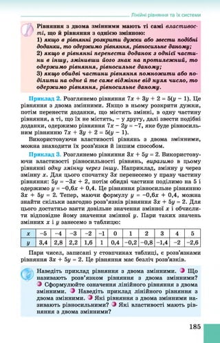 Лінійні рівняння та їх системи
Рівняння з двома змінними мають ті самі властивос­
ті, що й рівняння з однією змінною:
1 ) якщо в рівнянні розкрити дужки або звести подібні
доданки, то одержимо рівняння, рівносильне даному;
2) якщ о в рівнянні перенести доданок з однієї части­
ни в іншу, змінивши його знак на протилежний, то
одерж имо рівняння, рівносильне даному;
3) якщ о обидві частини рівняння помножити або по­
ділити на одне й те саме відмінне від нуля число, то
одерж имо рівняння, рівносильне даному.
Приклад 2. Розглянемо рівняння 7х + Зу + 2 = 5 (у - 1). Це
рівняння з двома змінними. Якщо в ньому розкрити дужки,
потім перенести доданки, що містять змінні, в одну частину
рівняння, а ті, що їх не містять, - у другу, далі звести подібні
доданки, одержимо рівняння їх - 2у = -1 , яке буде рівносиль­
ним рівнянню їх + Зу + 2 = 5(у - 1).
Використовуючи властивості рівнянь з двома змінними,
можна знаходити їх розв’язки й іншим способом.
Приклад 3. Розглянемо рівняння Зх + 5у = 2. Використову­
ючи властивості рівносильності рівнянь, виразимо в цьому
рівнянні одну змінну через іншу. Наприклад, змінну у через
змінну х. Для цього спочатку Зх перенесемо у праву частину
рівняння: 5у = -Зх + 2, потім обидві частини поділимо на 5 і
одержимо у = - 0,6х + 0,4. Це рівняння рівносильне рівнянню
Зх + 5у = 2. Тепер, маючи формулу у = -0,6х + 0,4, можна
знайти скільки завгодно розв’язків рівняння Зх + 5у = 2. Для
цього достатньо взяти довільне значення змінної х і обчисли­
ти відповідне йому значення змінної у. Пари таких значень
змінних х і у занесемо в таблицю:
X -5 -4 -3 -2 - 1 0 1 2 3 4 5
У 3,4 2,8 2,2 1,6 1 0,4 - 0,2 - 0,8 -1,4 -2 - 2,6
Пари чисел, записані у стовпчиках таблиці, є розв’язками
рівняння Зх + 5у = 2. Це рівняння має безліч розв’язків.
Наведіть приклад рівняння з двома змінними. З Що
називають розв’язком рівняння з двома змінними?
З Сформулюйте означення лінійного рівняння з двома
змінними. Наведіть приклад лінійного рівняння з
двома змінними. З Які рівняння з двома змінними на­
зивають рівносильними? З Які властивості мають рів­
няння з двома змінними?
185
 