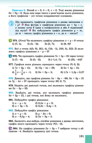 Лінійні рівняння та їх системи
Приклад 6. Нехай а = 0, 6 = 0, с = 0. Тоді маємо рівняння
Ох + Оу = 0. Будь-яка пара чисел є розв’язком цього рівняння,
а його графіком - усі точки координатної площини.
Що називають графіком рівняння з двома змінними х
і у? 2 Яка фігура є графіком рівняння ах + Ьу = с,
у якому хоча б один з коефіцієнтів а або Ь відмінний
від нуля? О Як побудувати графік рівняння у = т,
де т - число; графік рівняння х = п, де п - число?
ф 974. (Усно) Чи належить графіку рівняння х + у = 8 точка:
1) (7; 1); 2) (5; -3); 3) (2; 7); 4) (8; 0)?
975. Які з точок А(5; 0), В(1; 4), С(4; -1), D(0; 5), Е(3; 2) нале­
жать графіку рівняння х - у = 5?
^ 976. Чи проходить графік рівняння 7х + 5у = 25 через точку:
1) (7; -4); 2) (5; -2); 3) (-1,4; 7); 4) (35; -44)?
977. Графіки яких рівнянь проходять через точку Р(-2; 3):
1) 7х + 9у= 15; 2) 17у - 4х = 59; 3) Ох + 5у =15;
4 ) - х + - у = -1; 5) Озе + Оу = 5; 6) 1,7* + 1,2у = 0,2?
2 6
978. Доведіть, що графіки рівнянь 5х - 8у = - 66; Ох + Зу = 21
та 7у - 4х = 57 проходять через точку М (-2; 7).
979. Назвіть дві довільні точки, які належать графіку рівнян­
ня 2х - 5у = 20.
980. Знайдіть дві точки, які належать графіку рівняння
Зх + 2у = 12, і дві точки, які йому не належать.
981. Побудуйте графік рівняння:
1) х - у = 5; 2) 0,5х + у = 3;
3) х + Зу = 0; 4) 0,2л: - 0,4у = 2.
982. Побудуйте графік рівняння:
1) х + у = 6; 2) у - 2х = 0;
3) л: - 0,5у = 4; 4) 2л: + Зу = 5.
983. Запишіть яке-небудь лінійне рівняння з двома змінними,
графік якого проходить через точку Р(1; -3).
984. На графіку рівняння 2л: + Зу = 7 вибрано точку з аб­
сцисою -4. Знайдіть ординату цієї точки.
191
 