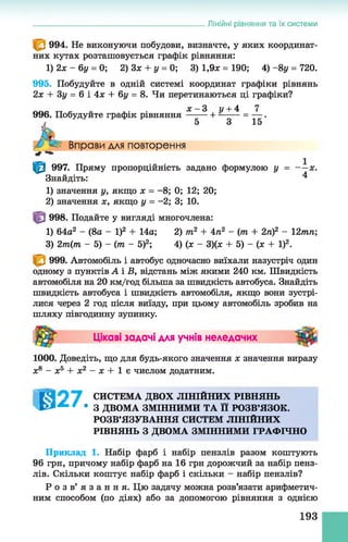 Лінійні рівняння та їх системи
994. Не виконуючи побудови, визначте, у яких координат­
них кутах розташовується графік рівняння:
1) 2х - 6у = 0; 2) 3х + у = 0; 3) 1,9л: = 190; 4) - 8у = 720.
995. Побудуйте в одній системі координат графіки рівнянь
2л: + Зу = 6 і 4л: + 6у = 8. Чи перетинаються ці графіки?
___ . . л:- 3 и+ 4 7
996. Побудуйте графік рівняння -------+ ---------= — .
5 3 15
Вправи для повторення
■*+
|^| 997. Пряму пропорційність задано формулою у = — х.
Знайдіть: ^
1) значення у, якщо х = - 8; 0; 12; 20;
2) значення х, якщо у = -2; 3; 10.
998. Подайте у вигляді многочлена:
1) 64а2 - (8а - І)2 + 14а; 2) т2 + 4п2 - (т + 2п)2 - 12тп;
3) 2т(т - 5) - (т - 5)2; 4) (л: - 3)(л; + 5)- (л: + І)2.
999. Автомобіль і автобус одночасно виїхали назустріч один
одному з пунктів А і В, відстань між якими 240 км. Швидкість
автомобіля на 20 км/год більша за швидкість автобуса. Знайдіть
швидкість автобуса і швидкість автомобіля, якщо вони зустрі­
лися через 2 год після виїзду, при цьому автомобіль зробив на
шляху півгодинну зупинку.
Цікаві задачі для учнів неледачих
1000. Доведіть, що для будь-якого значення х значення виразу
х8 - х5 + х2 - х + 1 є числом додатним.
[ Я 1 СИСТЕМА ДВОХ ЛІНІЙНИХ РІВНЯНЬ
^ / • З ДВОМА ЗМІННИМИ ТА її РОЗВ’ЯЗОК.
РОЗВ’ЯЗУВАННЯ СИСТЕМ ЛІНІЙНИХ
РІВНЯНЬ З ДВОМА ЗМІННИМИ ГРАФІЧНО
Приклад 1. Набір фарб і набір пензлів разом коштують
96 грн, причому набір фарб на 16 грн дорожчий за набір пенз­
лів. Скільки коштує набір фарб і скільки - набір пензлів?
Р о з в ’ я з а н н я . Цю задачу можна розв’язати арифметич­
ним способом (по діях) або за допомогою рівняння з однією
193
 