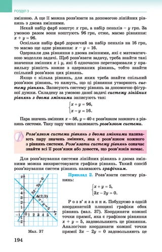 РОЗДІЛ з
змінною. А ще її можна розв’язати за допомогою лінійних рів­
нянь з двома змінними.
Нехай набір фарб коштує х грн, а набір пензлів - у грн. За
умовою разом вони коштують 96 грн, отже, маємо рівняння:
х + у = 96.
Оскільки набір фарб дорожчий за набір пензлів на 16 грн,
то маємо ще одне рівняння: х - у = 16.
Одержали два рівняння з двома змінними, які є математич­
ною моделлю задачі. Щоб розв’язати задачу, треба знайти такі
значення змінних х і у, які б одночасно перетворювали у пра­
вильну рівність кожне з одержаних рівнянь, тобто знайти
спільний розв’язок цих рівнянь.
Якщо є кілька рівнянь, для яких треба знайти спільний
розв’язок рівнянь, то кажуть, що ці рівняння утворюють сис­
тему рівнянь. Записують систему рівнянь за допомогою фігур­
ної дужки. Складену за умовою даної задачі систему лінійних
рівнянь з двом а змінними записують так:
Гх + у = 96,
[ х - у = 16.
Пара значень змінних х = 56, у = 40 є розв’язком кожного з рів­
нянь системи. Таку пару чисел називають розв’язком системи.
Розв’язком системи рівнянь з двома змінними назива­
ють пару значень змінних, яка є розв’язком кожного
з рівнянь системи. Розв’язати систему рівнянь означає
знайти всі її розв’язки або довести, що розв’язків немає.
Для розв’язування системи лінійних рівнянь з двома змін­
ними можна використовувати графіки рівнянь. Такий спосіб
розв’язування систем рівнянь називають графічним.
Приклад 2. Розв’язати систему рів­
нянь:
їх + у = 5,
[Зх -2 у = 0.
Р о з в ’ я з а н н я . Побудуємо в одній
координатній площині графіки обох
рівнянь (мал. 37). Координати кожної
точки прямої, яка є графіком рівняння
х + у = 5, задовольняють це рівняння.
Аналогічно координати кожної точки
прямої Зх - 2у = 0 задовольняють це
194
 