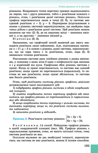 Лінійні рівняння та їх системи
рівняння. Координати точки перетину прямих задовольняють
як перше, так і друге рівняння, тобто є розв’язком кожного з
рівнянь, отже, і розв’язком даної системи рівнянь. Оскільки
графіки перетинаються лише в точці (2; 3), то система має
єдиний розв’язок х = 2; у = 3. Перевіркою (підстановкою в
кожне з рівнянь системи) пересвідчуємося, що знайдена пара
чисел дійсно є розв’язком даної системи. Цей розв’язок можна
записати ще так: (2; 3), де на першому місці - значення змін­
ної х, а на другому - значення змінної у.
В і д п о в і д ь : (2; 3).
Зауважимо, що графічний спосіб зазвичай дає змогу зна­
ходити розв’язки лише наближено. Але, підставивши значен­
ня х = 2 іі/ = 3 в кожне з рівнянь даної системи, переконуємо­
ся, що ця пара чисел є їх розв’язком, отже, пара (2; 3)
виявилася точним розв’язком.
Розглянемо системи двох лінійних рівнянь з двома змінни­
ми, у кожному з яких хоча б один з коефіцієнтів при змінних
х і у відмінний від нуля. Графіками обох рівнянь системи є
прямі. Якщо ці прямі перетинаються, то система має єдиний
розв’язок; якщо прямі не перетинаються (паралельні), то си­
стема не має розв’язків; якщо прямі збігаються, то система
має безліч розв’язків.
Отже, щоб розв’язати систему рівнянь графічно, доцільно
дотримуватися такої послідовності дій:
1) побудувати графіки рівнянь системи в одній координат­
ній площині;
2) знайти координати точки перетину графіків або впев­
нитися, що графіки рівнянь не перетинаються (є паралельни­
ми) або збігаються;
3) якщо координати точки перетину є цілими числами, то
виконати перевірку; якщо ні, то розв’язок системи визначи­
ти наближено;
4) записати розв’язок у відповідь.
Р о з в ’ я з а н н я . 1-й спосіб. Побудуємо графіки рівнянь
в одній координатній площині (мал. 38). Графіки рівнянь є
паралельними прямими, отже, не мають спільної точки, тому
система розв’язків не має.
Оскільки малюнок не дає необхідної точності, пересвідчи­
тися, що система не має розв’язків, можна й іншим способом.
Приклад 3. Розв’язати систему рівнянь:
195
 
