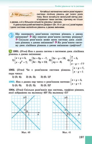 Лінійні рівняння та їх системи
Китайські математики вміли розв'язувати
системи лінійних рівнянь дві тисячі років
тому. Вони винайшли загальний метод роз­
в’язування таких систем, причому не тільки
з двома, а й з більшою кількістю рівнянь і змінних.
А давньогрецький математикДіофант (бл. Ill ст. до н.е.) розв’язував
і деякі системи нелінійних рівнянь з двома змінними.
Що називають розв’язком системи рівнянь з двома
змінними? З Що означає розв’язати систему рівнянь?
З Скільки розв’язків може мати система двох ліній­
них рівнянь з двома змінними? З Як розв’язати систе­
му двох лінійних рівнянь з двома змінними графічно?
1001. (Усно) Яка з даних систем є системою двох лінійних
рівнянь з двома змінними
У
5,х + у = 5, {2х + Зу = -7,  bx-y = 19,
1002. (Усно) Чи є розв’язком системи рівнянь
пара чисел:
1) (3; 4); 2) (4; 3); 3) (6; 1)?
1003. Яка з даних пар чисел є розв’язком системи
1) (5; 0); 2) (2; 3); 3) (3; 2)?
х
У
Х -У = - 7?
х + у = 7,
х - у = 1
х + у = 5,
х - у = 1
1004. (Усно) Скільки розв’язків має система, графіки рівнянь
якої зображено на малюнку 40? На малюнку 41?
Мал. 40 Мал. 41
197
 
