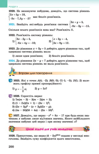 1020. Не виконуючи побудови, доведіть, що система рівнянь
2х + 5у = 18,
_ має безліч розв’язків.
—ох —1 9оу ——^і
РОЗДІЛ з __________________________________________________________________
3х + у = 5,
[-9х - Зу = -15.
Скільки всього розв’язків вона має? Розв’яжіть її.
1021. Знайдіть які-небудь розв’язки системи
1022. Розв’яжіть систему рівнянь:
Г3х-2у = 5, [х + 3у = -4,
* { - 6х + 4у = -10; } [Зх + 9у = 12.
1023. До рівняння х + Зу = 5 доберіть друге рівняння так, щоб
одержана система рівнянь мала:
1) лише один розв’язок; 2) безліч розв’язків.
1024. До рівняння 2х - у = 7 доберіть друге рівняння так, щоб
одержана система рівнянь не мала розв’язків.
Л Вправи для повторення
1025. Які з точок А(4; -2); В(0; 0); С(-1; -5); .0(1; 2) нале­
жать графіку прямої пропорційності:
1) у = Л х. 2) у = 5х?
У 2
1026. Спростіть вираз:
1) 7т(т - 3) - 3(т - 2)(т + 2);
2) (1 - 2х)(2х + 1) - (Зх - І)2;
3) (2х + Зу)2 - (х + Зу)(2х - у);
4) (4а - 5Ь)(5Ь + 4а) - (2а - 5Ь)2.
1027. Доведіть, що вираз - х 2 + 8х - 17 при будь-яких зна­
ченнях х набуває лише від’ємних значень. Якого найбільшого
значення набуває цей вираз і при якому значенні х?
Цікаві задачі для учнів неледачих
1028. Припустимо, що вираз (4 - Зх)2016 подано у вигляді мно­
гочлена. Знайдіть суму коефіцієнтів цього многочлена.
200
 