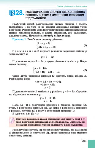 Лінійні рівняння та їх системи
І Т З О О РОЗВ’ЯЗУВАННЯ СИСТЕМ ДВОХ ЛІНІЙНИХ
т е * РІ ВНЯНЬ З ДВОМА ЗМІННИМИ СПОСОБОМ
ПІДСТАНОВКИ
Графічний спосіб розв’язування систем рівнянь є досить
громіздким і до того ж не завжди допомагає знайти точні
розв’язки. Розглянемо інші (не графічні) способи розв’язування
систем лінійних рівнянь з двома змінними, які називають
аналітичними. Почнемо зі способу підстановки.
Приклад 1. Розв’язати систему рівнянь:
Р о з в ’ я з а н н я . З першого рівняння виразимо змінну у
через змінну х :
Підставимо вираз 3 - 2х у друге рівняння замість у. Одер­
жимо систему:
Тепер друге рівняння системи (2) містить лише змінну х.
Розв’яжемо його:
Підставимо число 2 замість х у рівність у = 3 - 2х. Одержи­
мо відповідне значення у:
Пара (2; -1) є розв’язком кожного з рівнянь системи (2),
отже, є розв’язком системи (2). Ця пара є розв’язком кожного
з рівнянь системи (1) і тому є розв’язком системи (1).
В і д п о в і д ь : (2; -1).
Системи рівнянь з двома змінними, які мають одні й ті
самі розв’язки, називають рівносильними. Системи, які
не мають розв’язків, також вважають рівносильними.
(1)
у = 3 - 2х.
у = 3 - 2х,
-Зх + 4(3 - 2х) = -10.
(2)
-Зя: + 12 - 8я = -10;
- 1 1 * = - 22;
х = 2.
у —3 2 •2;
У = - і-
Розв’язуючи систему (1) способом підстановки, ми замінили
її рівносильною їй системою (2), друге рівняння якої містило
лише одну змінну.
 