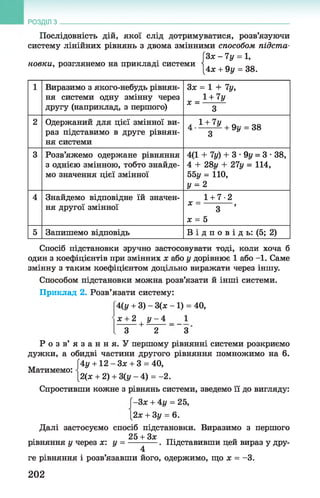 Послідовність дій, якої слід дотримуватися, розв’язуючи
систему лінійних рівнянь з двома змінними способом підста-
[Зх - 7у = 1,
новки, розглянемо на прикладі системи  .
[4х + 9у = 38.
РОЗДІЛ з __________________________________________________________________
1 Виразимо з якого-небудь рівнян­
ня системи одну змінну через
другу (наприклад, з першого)
Зх = 1 + 7у,
* = 1 +7 *
3
2 Одержаний для цієї змінної ви­
раз підставимо в друге рівнян­
ня системи
4 1 + 7У + 9 _ 38
3 у
3 Розв’яжемо одержане рівняння
з однією змінною, тобто знайде­
мо значення цієї змінної
4(1 + 7у) + 3 •9у = 3 •38,
4 + 28ц + 27у = 114,
55у = 110,
У = 2
4 Знайдемо відповідне їй значен­
ня другої змінної
1 + 7-2
* = 3 ’
х = 5
5 Запишемо відповідь В і д п о в і д ь: (5; 2)
Спосіб підстановки зручно застосовувати тоді, коли хоча б
один з коефіцієнтів при змінних х або у дорівнює 1 або -1. Саме
змінну з таким коефіцієнтом доцільно виражати через іншу.
Способом підстановки можна розв’язати й інші системи.
Приклад 2. Розв’язати систему:
4(у + 3) - 3(х -1 ) = 40,
х + 2 у - 4 1
+ ■
Матимемо:
3 2 3
Р о з в ’ я з а н н я . У першому рівнянні системи розкриємо
дужки, а обидві частини другого рівняння помножимо на 6.
|*4у + 12 —Зле + 3 = 40,
[2(х + 2) + 3(у - 4) = -2.
Спростивши кожне з рівнянь системи, зведемо її до вигляду:
[-3 * + 4і/= 25,
[2х + Зу = 6.
Далі застосуємо спосіб підстановки. Виразимо з першого
25 + Зх
рівняння у через х: у = -----------. Підставивши цей вираз у дру-
4
ге рівняння і розв’язавши його, одержимо, що х = -3.
202
 