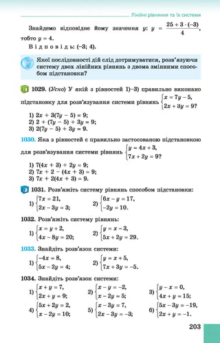 О „ . 25 + 3 •(-3)
Знайдемо відповідне йому значення у: у = -----------------,
4
тобто у = 4.
В і д п о в і д ь : (-3; 4).
Якої послідовності дій слід дотримуватися, розв’язуючи
систему двох лінійних рівнянь з двома змінними спосо­
бом підстановки?
1029. (Усно) У якій з рівностей 1)-3) правильно виконано
[х = 7 у -5 ,
підстановку для розв язування системи рівнянь і л
[2,Х+ ду = УІ
1) 2х + 3(7у - 5) = 9;
2) 2 + (7у - 5) + Зу = 9;
3) 2(7у - 5) + Зу = 9.
1030. Яка з рівностей є правильно застосованою підстановкою
Гу = 4х + З,
______________________________________________Лінійні рівняння та їх системи
для розв язування системи рівнянь
1) 7(4х + 3) + 2у = 9;
2)7х + 2 - (Ах + 3) = 9;
3) 7х + 2(4х + 3) = 9.
7х + 2у = 9?
1031. Розв’яжіть систему рівнянь способом підстановки:
7х = 21, Гбж- у = 17,
[2* - Зу = 3; 2) [-2у = 10.
1032. Розв’яжіть систему рівнянь:
х = У+ 2> у = х - 3 ,
’ [4ж - 8у = 20; ’ [5ж + 2у = 29.
1033. Знайдіть розв’язок системи:
ї-4х = 8, Гу = х + 5,
|5х - 2у = 4; 2) [7х + 3у = -5.
1034. Знайдіть розв’язок системи:
х + у = 7,  х -у = -2, у - х =0,
3) І 4 , + !, = 15;
[5х + 2у = 2, [ж - Зг/ = 7, (5х - Зу = -19,
4) {х - 2г/ = 10; 5) |2ж - Зу = -3; 6) [2л: + у = -1.
203
 