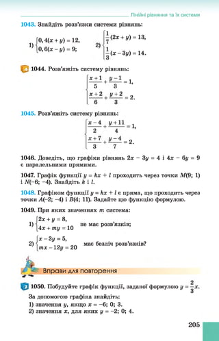 1043. Знайдіть розв’язки системи рівнянь:
1
0,Цх + у) = 12,
10 ,6(ж - у) = 9;
Лінійні рівняння та їх системи
1) 2)
(2х + у) = 13,
(х -3 у ) = 14.
1044. Розв’яжіть систему рівнянь:
X +1 у - 1
■+ ■
5 З
л: + 2 і/+ 2
= 1,
= 2.
1045. Розв’яжіть систему рівнянь:
х - 4 у + 11
1,
= 2 .
1046. Доведіть, що графіки рівнянь 2х - Зу = 4 і 4х - 6у = 9
є паралельними прямими.
1047. Графік функції у = кх + І проходить через точки М(9; 1)
і N(-6; -4). Знайдіть к і І.
1048. Графіком функції у = кх + І є пряма, що проходить через
точки А(-2; -4) і В(4; 11). Задайте цю функцію формулою.
1049. При яких значеннях т система:
2х + у = 8,
[4х + ту = 10
 x-3y = 5,
1)
2)
не має розв язків;
Ітх - 12у = 20
має безліч розв’язків?
А Вправи для повторення
1050. Побудуйте графік функції, заданої формулою у = —х.
З
За допомогою графіка знайдіть:
1) значення у, якщо х = - 6; 0; 3.
2) значення х, для яких у = -2; 0; 4.
205
 