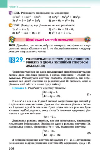 РОЗДІЛ з
1051. Розкладіть многочлен на множники:
1) 9т2 + 12т5 - 18т3; 2) 3х*у2 - 9х2у3 + 12х3у;
3) а6 - 6 - 2а2 + За4; 4) рд - 6р + р 2 - 6д.
1052. Доведіть, що рівняння не має розв’язків:
1) ж2 + 4 = 0;
3) 4х2 - 12л: + 16 = 0;
2) ж2 - 6л: + 13 = 0;
4) ж2 + х + 2 = 0.
Цікаві задачі для учнів неледачих
1053. Доведіть, що якщо добуток чотирьох послідовних нату­
ральних чисел збільшити на 1 , то він дорівнюватиме квадрату
деякого натурального числа.
1099 РОЗВ’ЯЗУВАННЯ СИСТЕМ ДВОХ ЛІНІЙНИХ
^ ' • РІВНЯНЬ З ДВОМА ЗМІННИМИ СПОСОБОМ
ДОДАВАННЯ
Тепер розглянемо ще один аналітичний спосіб розв’язування
систем двох лінійних рівнянь з двома змінними - спосіб до­
давання. Розв’язуючи систему способом додавання, ми пере­
ходимо від даної системи до рівносильної їй системи, одне з
рівнянь якої містить лише одну змінну.
Приклад 1. Розв’язати систему рівнянь:
Р о з в ’ я з а н н я . У даній системі коефіцієнти при змінній у
є протилежними числами. Додамо ліві частини рівнянь систе­
ми і додамо праві їх частини. Сума лівих частин рівнянь буде
містити подібні доданки, тому після їх зведення одержимо рів­
няння з однією змінною:
Додавання рівнянь системи, яке ми застосували, називають
почленним додаванням. Замінимо одне з рівнянь системи (1),
наприклад перше, рівнянням їх = —21. Матимемо систему:
З першого рівняння системи (2) маємо: ж = —3. Підставивши
це значення в друге рівняння системи (2), одержимо, що у = 2.
(1)
їх = - 2 1.
їх = - 21,
4ж - 5 у = -22.
(2)
206
 