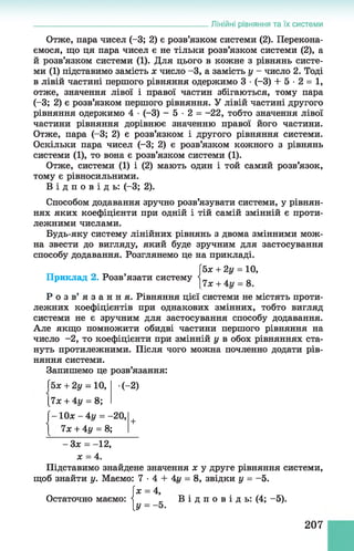 Лінійні рівняння та їх системи
Отже, пара чисел (-3; 2) є розв’язком системи (2). Перекона­
ємося, що ця пара чисел є не тільки розв’язком системи (2), а
й розв’язком системи (1). Для цього в кожне з рівнянь систе­
ми (1) підставимо замість х число -3, а замість у - число 2. Тоді
в лівій частині першого рівняння одержимо 3 •(-3) + 5 - 2 = 1,
отже, значення лівої і правої частин збігаються, тому пара
(-3; 2) є розв’язком першого рівняння. У лівій частині другого
рівняння одержимо 4 •(-3) - 5 •2 = -22, тобто значення лівої
частини рівняння дорівнює значенню правої його частини.
Отже, пара (-3; 2) є розв’язком і другого рівняння системи.
Оскільки пара чисел (-3; 2) є розв’язком кожного з рівнянь
системи (1), то вона є розв’язком системи (1).
Отже, системи (1) і (2) мають один і той самий розв’язок,
тому є рівносильними.
В і д п о в і д ь : (-3; 2).
Способом додавання зручно розв’язувати системи, у рівнян­
нях яких коефіцієнти при одній і тій самій змінній є проти­
лежними числами.
Будь-яку систему лінійних рівнянь з двома змінними мож­
на звести до вигляду, який буде зручним для застосування
способу додавання. Розглянемо це на прикладі.
[5х + 2у = 10,
Приклад 2. Розв’язати систему |^ + ^
Р о з в ’ я з а н н я . Рівняння цієї системи не містять проти­
лежних коефіцієнтів при однакових змінних, тобто вигляд
системи не є зручним для застосування способу додавання.
Але якщо помножити обидві частини першого рівняння на
число - 2, то коефіцієнти при змінній у в обох рівняннях ста­
нуть протилежними. Після чого можна почленно додати рів­
няння системи.
Запишемо це розв’язання:
(5х + 2у = 10, (-2)
[7х + 4у = 8;
ґ—Юх - 4 у = -20,
і їх + 4у = 8;
+
- Зх = -12,
х = 4.
Підставимо знайдене значення х у друге рівняння системи,
щоб знайти у. Маємо: 7 •4 + 4г/ = 8, звідки у = -5.
х = 4,
Остаточно маємо: і „ В і д п о в і д ь : (4; -5).
[У = -б .
207
 