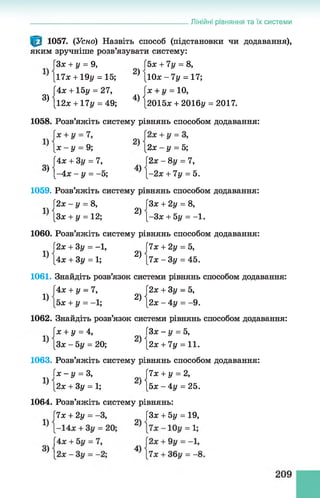 1057. (Усно) Назвіть способ (підстановки чи додавання),
яким зручніше розв’язувати систему:
ГЗлг+ і/= 9, (5х + 7у = 8,
[17х + 19у = 15; * [Юх - 7у = 17;
|4х + 15у = 27, Гх + і/= 10,
[12л: +17у = 49; 4) [2015л: + 2016у = 2017.
_________________________________________ Лінійні рівняння та їх системи
3)
1058. Розв’яжіть систему рівнянь способом додавання:
[ х - у = 9; [2х - у = 5;
[Ах + Зу = 7, [2 х -8 у =7,
' [-4 * - у = - 5; } [-2л: + 7у = 5.
1059. Розв’яжіть систему рівнянь способом додавання:
І2х - у = 8, 3х + 2у = 8,
[Зх + у = 12; 2) [-Зл: + 5у = -1 .
1060. Розв’яжіть систему рівнянь способом додавання:
Г2х + 3у = -1, 7х + 2у = Ь,
[4х + Зу = 1; 2) [7л: - 3 у = 45.
1061. Знайдіть розв’язок системи рівнянь способом додавання:
[4ж + у = 7, 2х + Зу = Ь,
^ [5л: + у = -1; 2^[2л: - 4 у = -9.
1062. Знайдіть розв’язок системи рівнянь способом додавання:
Гх + у = 4, Зх-у = Ь,
[Зх -Ь у = 20; [2л: + 7у = 11.
1063. Розв’яжіть систему рівнянь способом додавання:
Г х -у = 3, |7х + у = 2,
’ [2х + Зу = 1; } [5х - 4 у = 25.
1064. Розв’яжіть систему рівнянь:
7х + 2у = -3, [Зх + 5у = 19,
 