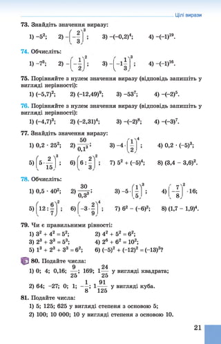 Цілі вирази
73. Знайдіть значення виразу:
3) (—0,2)4;1) -5 2; 2)
74. Обчисліть:
1) -73; 2) -
г
4) -(-І)19.
3) 4) -Н )16.
V
75. Порівняйте з нулем значення виразу (відповідь запишіть у
вигляді нерівності):
1) (-5,7)2; 2) (-12,49)9; 3) -537; 4) -(-2)5.
76. Порівняйте з нулем значення виразу (відповідь запишіть у
вигляді нерівності):
1) (—4,7)3; 2) (-2,ЗІ)4; 3) -(-2)8; 4) -(-З)7.
77. Знайдіть значення виразу:
50
1) 0,2 •25 ; 2) ^
5)
( 2 >
со
( 2^1
2
5 — ; 6) 6 : - >
ч 15,
00
3) -4
7) 52 + (—5)4;2 , 4.
78. Обчисліть:
1) 0,5 •402; 2)
5)
ЗО
Г1!
3
' 7^
« о З ; 3) -5-
о,з3 .5,
; 4)
Г е ,
4) 0,2 •(-5)3;
8) (3,4 - 3,б)2.
16;
( 6? ( 2^1
12 ; 6) -3 -
. 9,
7) б2 - (—б)3; 8) (1,7 - 1,9)4.
79. Чи є правильними рівності:
1) з2 + 42 = 52; 2) 42 + 52 = б2;
3) 23 + З3 = 53; 4) 26 + б2 = 102;
5) І3 + 23 + З3 = б2; 6) (—5)2 + (-12)2 = (-13)2?
80. Подайте числа:
9 24
1) 0; 4; 0,16; — ; 169; 1— у вигляді квадрата;
25 25
1 91
2) 64; -27; 0; 1; - - ; 1т— У вигляді куба.
8 125
81. Подайте числа:
1) 5; 125; 625 у вигляді степеня з основою 5;
2) 100; 10 000; 10 у вигляді степеня з основою 10.
21
 