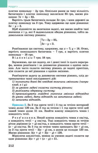 РОЗДІЛ з
плитки шоколаду - 2у грн. Оскільки разом за таку кількість
батончиків і плиток шоколаду заплатили 85 грн, маємо рів­
няння: їх + 2у = 85.
Вартість трьох батончиків складає Зж грн, і вони дорожчі за
плитку шоколаду на 3 грн. Тому одержимо ще одне рівняння:
Зх —у = 3.
Щоб відповісти на запитання задачі, ми маємо знайти такі
значення х і у, які б задовольняли обидва рівняння, тобто за­
довольняли систему рівнянь:
Гїх + 2у = 85,
[Зя - у = 3.
Розв’язавши цю систему, одержимо, що х = 7; у = 18. Отже,
вартість шоколадного батончика - 7 грн, а вартість плитки
шоколаду - 18 грн.
В і д п о в і д ь : 7 грн; 18 грн.
Зауважимо, що цю задачу, як і деякі інші із цього парагра­
фа, можна розв’язати і за допомогою рівняння з однією змін­
ною. Але часто скласти систему рівнянь до задачі простіше,
ніж скласти до неї рівняння з однією змінною.
Розв’язуючи задачу за допомогою системи рівнянь, слід до­
тримуватися такої послідовності дій:
1) позначити деякі дві невідомі величини змінними (напри­
клад, х і у);
2) за умовою задачі скласти систему рівнянь;
3) розв’язати одержану систему;
4) проаналізувати знайдені значення змінних відповідно
до умови задачі, дати відповідь на запитання задачі;
5) записати відповідь.
Приклад 2. За 2 год проти течії і 5 год за течією моторний
човен долає 120 км. За 2 год за течією і 1 год проти течії цей
самий човен долає 51 км. Знайти власну швидкість човна і
швидкість течії.
Р о з в ’ я з а н н я . Нехай власна швидкість човна х км/год,
а швидкість течії - у км/год. Тоді швидкість човна за течією
річки дорівнює (х + у) км/год, а швидкість човна проти течії -
(х - у) км/год. За 5 год за течією човен проходить 5(х + у) км,
за 2 год проти течії - 2(х - у) км, а разом це складає 120 км.
Маємо рівняння: 5(х + у) + 2(х - у) = 120.
Міркуючи аналогічно, можна за умовою задачі скласти ще
одне рівняння: 2(х + у) + (х - у) = 51.
212
 