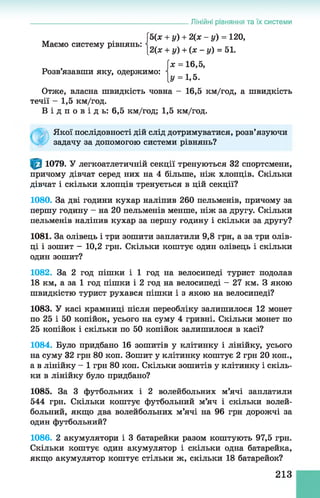 Маємо систему рівнянь:
Розв’язавши яку, одержимо:
Лінійні рівняння та їх системи
5(х + у) + 2(х - у) = 120,
|_2(* + у) + (х - у) = 51.
[ж = 16,5,
[у = 1,5.
Отже, власна швидкість човна - 16,5 км/год, а швидкість
течії - 1,5 км/год.
В і д п о в і д ь : 6,5 км/год; 1,5 км/год.
Якої послідовності дій слід дотримуватися, розв’язуючи
задачу за допомогою системи рівнянь?
1079. У легкоатлетичній секції тренуються 32 спортсмени,
причому дівчат серед них на 4 більше, ніж хлопців. Скільки
дівчат і скільки хлопців тренується в цій секції?
1080. За дві години кухар наліпив 260 пельменів, причому за
першу годину - на 20 пельменів менше, ніж за другу. Скільки
пельменів наліпив кухар за першу годину і скільки за другу?
1081. За олівець і три зошити заплатили 9,8 грн, а за три олів­
ці і зошит - 10,2 грн. Скільки коштує один олівець і скільки
один зошит?
1082. За 2 год пішки і 1 год на велосипеді турист подолав
18 км, а за 1 год пішки і 2 год на велосипеді - 27 км. З якою
швидкістю турист рухався пішки і з якою на велосипеді?
1083. У касі крамниці після переобліку залишилося 12 монет
по 25 і 50 копійок, усього на суму 4 гривні. Скільки монет по
25 копійок і скільки по 50 копійок залишилося в касі?
1084. Було придбано 16 зошитів у клітинку і лінійку, усього
на суму 32 грн 80 коп. Зошит у клітинку коштує 2 грн 20 коп.,
а в лінійку - 1 грн 80 коп. Скільки зошитів у клітинку і скіль­
ки в лінійку було придбано?
1085. За 3 футбольних і 2 волейбольних м’ячі заплатили
544 грн. Скільки коштує футбольний м’яч і скільки волей­
больний, якщо два волейбольних м’ячі на 96 грн дорожчі за
один футбольний?
1086. 2 акумулятори і 3 батарейки разом коштують 97,5 грн.
Скільки коштує один акумулятор і скільки одна батарейка,
якщо акумулятор коштує стільки ж, скільки 18 батарейок?
213
 