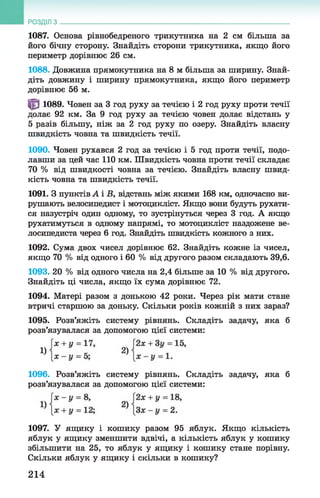 1087. Основа рівнобедреного трикутника на 2 см більша за
його бічну сторону. Знайдіть сторони трикутника, якщо його
периметр дорівнює 26 см.
1088. Довжина прямокутника на 8 м більша за ширину. Знай­
діть довжину і ширину прямокутника, якщо його периметр
дорівнює 56 м.
^ 1089. Човен за 3 год руху за течією і 2 год руху проти течії
долає 92 км. За 9 год руху за течією човен долає відстань у
5 разів більшу, ніж за 2 год руху по озеру. Знайдіть власну
швидкість човна та швидкість течії.
1090. Човен рухався 2 год за течією і 5 год проти течії, подо­
лавши за цей час 110 км. Швидкість човна проти течії складає
70 % від швидкості човна за течією. Знайдіть власну швид­
кість човна та швидкість течії.
1091. З пунктів А і В, відстань між якими 168 км, одночасно ви­
рушають велосипедист і мотоцикліст. Якщо вони будуть рухати­
ся назустріч один одному, то зустрінуться через 3 год. А якщо
рухатимуться в одному напрямі, то мотоцикліст наздожене ве­
лосипедиста через 6 год. Знайдіть швидкість кожного з них.
1092. Сума двох чисел дорівнює 62. Знайдіть кожне із чисел,
якщо 70 % від одного і 60 % від другого разом складають 39,6.
1093. 20 % від одного числа на 2,4 більше за 10 % від другого.
Знайдіть ці числа, якщо їх сума дорівнює 72.
1094. Матері разом з донькою 42 роки. Через рік мати стане
втричі старшою за доньку. Скільки років кожній з них зараз?
1095. Розв’яжіть систему рівнянь. Складіть задачу, яка б
розв’язувалася за допомогою цієї системи:
РОЗДІЛ з __________________________________________________________________
1096. Розв’яжіть систему рівнянь. Складіть задачу, яка б
розв’язувалася за допомогою цієї системи:
1097. У ящику і кошику разом 95 яблук. Якщо кількість
яблук у ящику зменшити вдвічі, а кількість яблук у кошику
збільшити на 25, то яблук у ящику і кошику стане порівну.
Скільки яблук у ящику і скільки в кошику?
1)
214
 