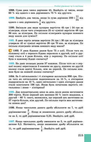 1098. Сума двох чисел дорівнює 45. Знайдіть ці числа, якщо
60 % від одного з них дорівнюють 75 % від другого.
1099. Знайдіть два числа, якщо їх сума дорівнює 200 і — від
З 24
одного з них дорівнюють —від другого.
8
1100. Змішали два види цукерок вартістю 45 грн і 54 грн за
кілограм, після чого утворилося 25 кг суміші вартістю 48 грн
96 коп. за кілограм. По скільки кілограмів цукерок кожного
виду взяли для суміші?
1101. З двох сортів печива вартістю 24 грн і ЗО грн за кілограм
утворили 40 кг суміші вартістю 26 грн 70 коп. за кілограм. По
скільки кілограмів печива кожного виду взяли?
______________________________________________Лінійні рівняння та їх системи
1102. У двох бідонах разом було 75 л олії. Після того як
половину олії з першого бідона перелили в другий, олії в дру­
гому стало в 4 рази більше, ніж у першому. По скільки олії
було в кожному бідоні спочатку?
1103. На двох полицях разом 57 книжок. Після того як з пер­
шої полиці переставили 5 книжок на другу, книжок на другій
полиці стало вдвічі більше, ніж на першій. По скільки кни­
жок було на кожній полиці спочатку?
1104. За 5 світильників і 4 ліхтарики заплатили 896 грн. Піс­
ля того як світильники подешевшали на 15 %, а ліхтарики
подорожчали на 10 %, один світильник і один ліхтарик разом
стали коштувати 196 грн. Якою була початкова вартість сві­
тильника і якою - ліхтарика?
1105. Два кондитерських цехи за день мали разом виготовити
300 тортів. Коли перший цех виконав 55 % свого завдання, а
другий - 60 % свого, виявилося, що перший цех виготовив на
27 тортів більше, ніж другий. По скільки тортів мав виготови­
ти кожен цех?
1106. Якщо чисельник даного дробу збільшити на 7, то дріб
дорівнюватиме —. Якщо ж знаменник даного дробу збільши-
3
ти на 2, то дріб дорівнюватиме 0,25. Знайдіть цей дріб.
1107. Якщо чисельник дробу зменшити на 2, то дріб дорівню­
ватиме 0,5. Натомість, якщо знаменник дробу збільшити на
11, то дріб дорівнюватиме —. Знайдіть цей дріб.
З
215
 