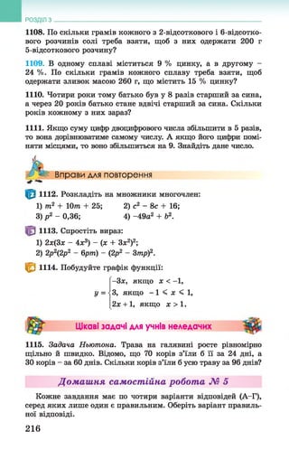 1108. По скільки грамів кожного з 2-відсоткового і 6-відсотко-
вого розчинів солі треба взяти, щоб з них одержати 200 г
5-відсоткового розчину?
1109. В одному сплаві міститься 9 % цинку, а в другому -
24 %. По скільки грамів кожного сплаву треба взяти, щоб
одержати зливок масою 260 г, що містить 15 % цинку?
1110. Чотири роки тому батько був у 8 разів старший за сина,
а через 20 років батько стане вдвічі старший за сина. Скільки
років кожному з них зараз?
1111. Якщо суму цифр двоцифрового числа збільшити в 5 разів,
то вона дорівнюватиме самому числу. А якщо його цифри помі­
няти місцями, то воно збільшиться на 9. Знайдіть дане число.
РОЗДІЛ з __________________________________________________________________
/- < Вправи для повторення
1112. Розкладіть на множники многочлен:
1115. Задача Ньютона. Трава на галявині росте рівномірно
щільно й швидко. Відомо, що 70 корів з’їли б її за 24 дні, а
ЗОкорів - за 60 днів. Скільки корів з’їли б усю траву за 96 днів?
Домашня самостійна робота № 5
Кожне завдання має по чотири варіанти відповідей (А-Г),
серед яких лише один є правильним. Оберіть варіант правиль­
ної відповіді.
1) т2 + 10т + 25; 2) с2 - 8с + 16;
3) р 2 - 0,36; 4) -49а2 + б2.
1113. Спростіть вираз:
1) 2х(3х - 4х3) —(х + За:2)2;
2) 2р2р2 - 6рт) - (2р2 - 3тр)2.
^ 1114. Побудуйте графік функції:
-Зх, якщо х < -1,
у = •З, ЯКЩО - 1 < X < 1,
2х + 1, якщо х > 1 .
Цікаві задачі для учнів неледачих
216
 