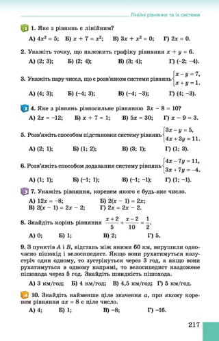 ф 1. Яке з рівнянь є лінійним?
А) 4х2 = 5; Б) ж + 7 = х2; В) Зх + х2 = 0; Г) 2х = 0.
2. Укажіть точку,що належить графіку рівняння х + У = 6.
А) (2; 3); Б) (2; 4); В) (3; 4); Г) (-2; -4).
3. Укажіть паручисел, що є розв’язком системи рівнянь
А) (4; 3); Б) (-4; 3); В) (-4 ;-3 ); Г) (4; -3).
4. Яке з рівнянь рівносильне рівнянню Зх - 8 = 10?
А) 2х = -12; Б) х + 7 = 1; В) 5х = ЗО; Г) х - 9 = 3.
[Зх - у = 5,
5. Розв’яжіть способом підстановки систему рівняньІ ^ + Зу - ї ї
А) (2; 1); Б) (1; 2); В) (3; 1); Г) (1; 3).
[4 х -7 у = 11,
6. Розв’яжіть способом додавання систему рівнянь _
Іо ОС “Ь і у — 4 •
А) (1; 1); Б) (-1; 1); В) (-1; -1); Г) (1; -1).
Ф 7. Укажіть рівняння, коренем якого є будь-яке число.
A) 12х = - 8; Б) 2(х - 1) = 2х;
B) 2(х - 1) = 2х - 2; Г) 2х = 2х - 2.
^ _і_ 2 ^ _2 1
8. Знайдіть корінь рівняння —-— н =—.
А) 0; Б) 1; В) 2; Г) 5.
9. З пунктів А і В, відстань між якими 60 км, вирушили одно­
часно пішохід і велосипедист. Якщо вони рухатимуться назу­
стріч один одному, то зустрінуться через З год, а якщо вони
рухатимуться в одному напрямі, то велосипедист наздожене
пішохода через 5 год. Знайдіть швидкість пішохода.
А) 3 км/год; Б) 4 км/год; В) 4,5 км/год; Г) 5 км/год.
^ 3 10. Знайдіть найменше ціле значення а, при якому коре­
нем рівняння ах = 8 є ціле число.
А) 4; Б) 1; В)- 8; Г) -16.
______________________________________________Лінійні рівняння та їх системи
х - у = 7,
х + у = 1 .
217
 